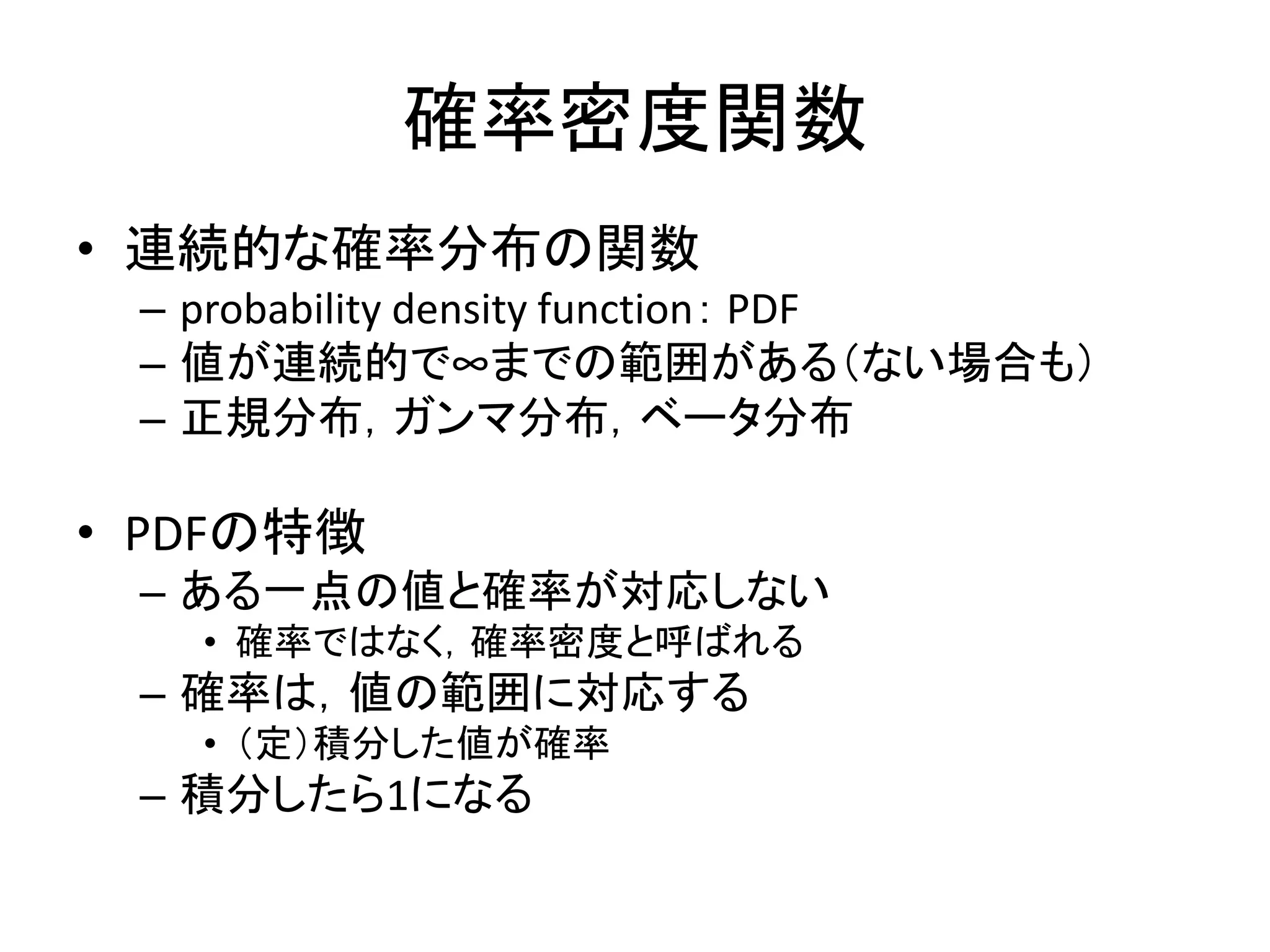 確率密度関数
• 連続的な確率分布の関数
– probability density function： PDF
– 値が連続的で∞までの範囲がある（ない場合も）
– 正規分布，ガンマ分布，ベータ分布
• PDFの特徴
– ある一点の値と確率が対応しない
• 確率ではなく，確率密度と呼ばれる
– 確率は，値の範囲に対応する
• （定）積分した値が確率
– 積分したら1になる
 