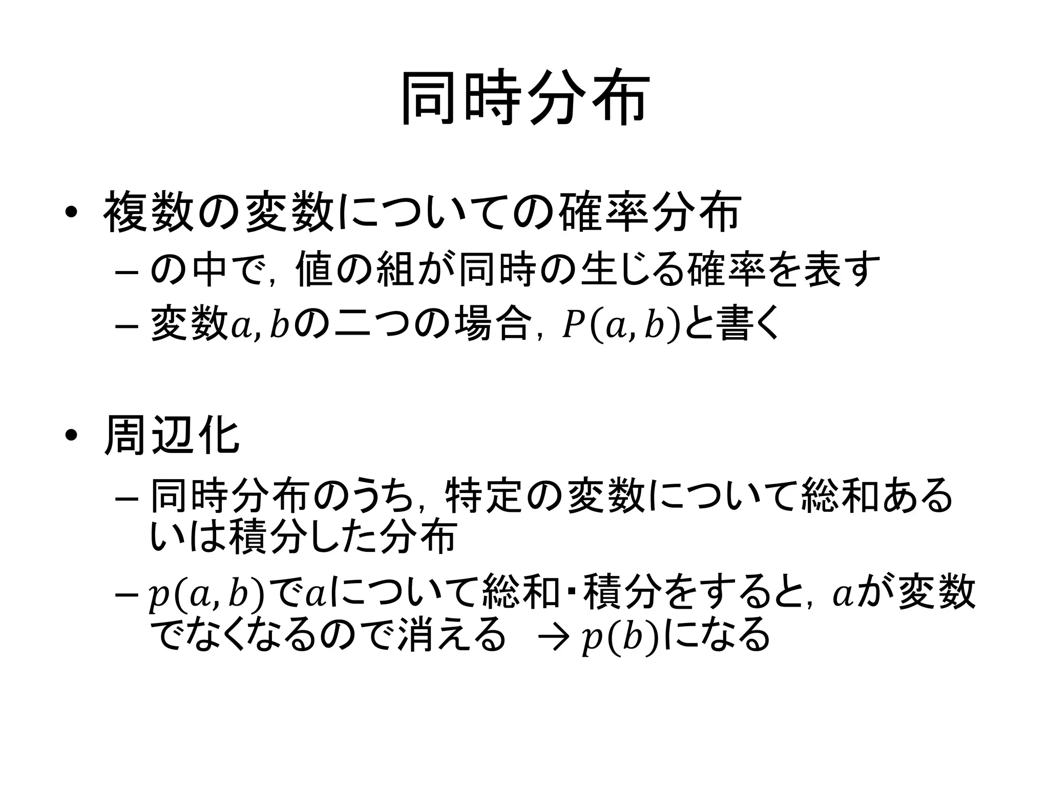 同時分布
• 複数の変数についての確率分布
– の中で，値の組が同時の生じる確率を表す
– 変数𝑎, 𝑏の二つの場合，𝑃 𝑎, 𝑏 と書く
• 周辺化
– 同時分布のうち，特定の変数について総和ある
いは積分した分布
– 𝑝(𝑎, 𝑏)で𝑎について総和・積分をすると，𝑎が変数
でなくなるので消える → 𝑝(𝑏)になる
 
