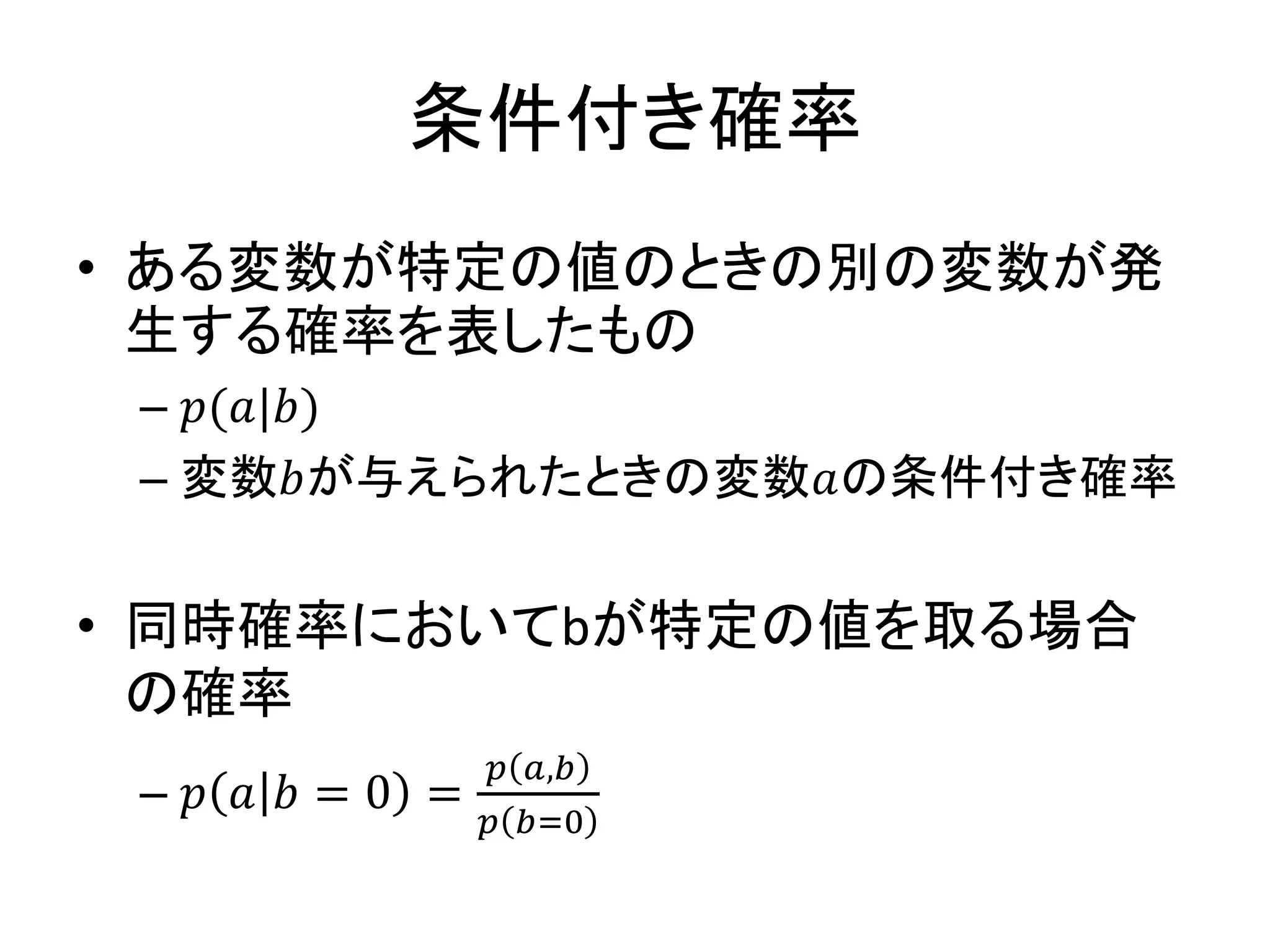 条件付き確率
• ある変数が特定の値のときの別の変数が発
生する確率を表したもの
– 𝑝(𝑎|𝑏)
– 変数𝑏が与えられたときの変数𝑎の条件付き確率
• 同時確率においてbが特定の値を取る場合
の確率
– 𝑝 𝑎 𝑏 = 0 =
𝑝 𝑎,𝑏=0
𝑝 𝑏=0
 