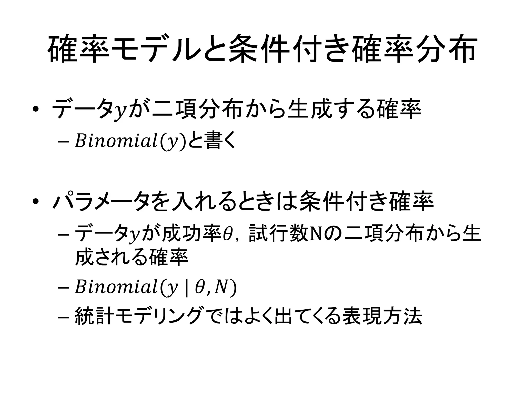 確率モデルと条件付き確率分布
• データ𝑦が二項分布から生成する確率
– 𝐵𝑖𝑛𝑜𝑚𝑖𝑎𝑙(𝑦)と書く
• パラメータを入れるときは条件付き確率
– データ𝑦が成功率𝜃，試行数Nの二項分布から生
成される確率
– 𝐵𝑖𝑛𝑜𝑚𝑖𝑎𝑙(𝑦 | 𝜃, 𝑁)
– 統計モデリングではよく出てくる表現方法
 