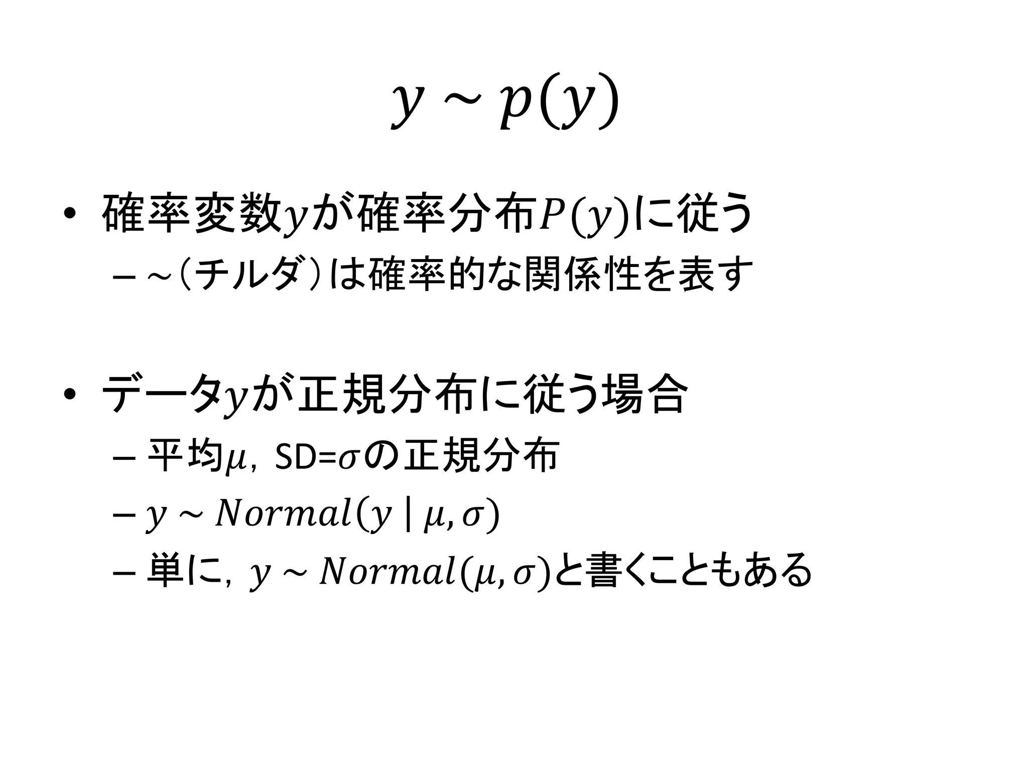 𝑦 ~ 𝑝(𝑦)
• 確率変数𝑦が確率分布𝑃(𝑦)に従う
– ~（チルダ）は確率的な関係性を表す
• データ𝑦が正規分布に従う場合
– 平均𝜇，SD=𝜎の正規分布
– 𝑦 ~ 𝑁𝑜𝑟𝑚𝑎𝑙 𝑦 𝜇, 𝜎)
– 単に，𝑦 ~ 𝑁𝑜𝑟𝑚𝑎𝑙(𝜇, 𝜎)と書くこともある
 