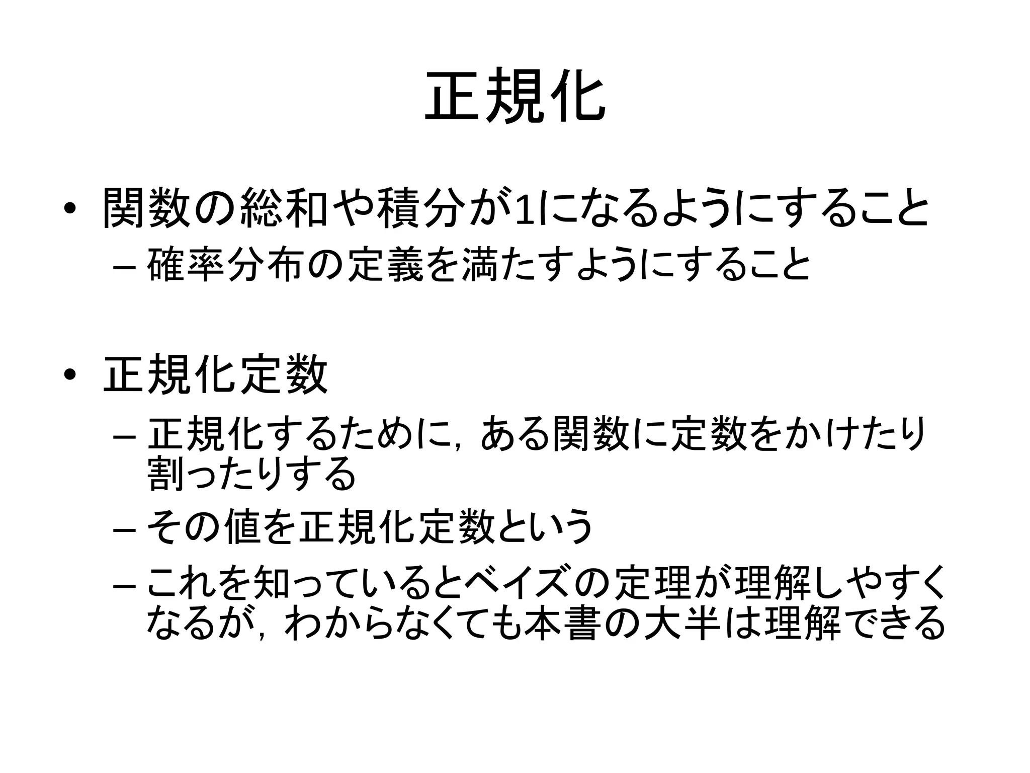 正規化
• 関数の総和や積分が1になるようにすること
– 確率分布の定義を満たすようにすること
• 正規化定数
– 正規化するために，ある関数に定数をかけたり
割ったりする
– その値を正規化定数という
– これを知っているとベイズの定理が理解しやすく
なるが，わからなくても本書の大半は理解できる
 