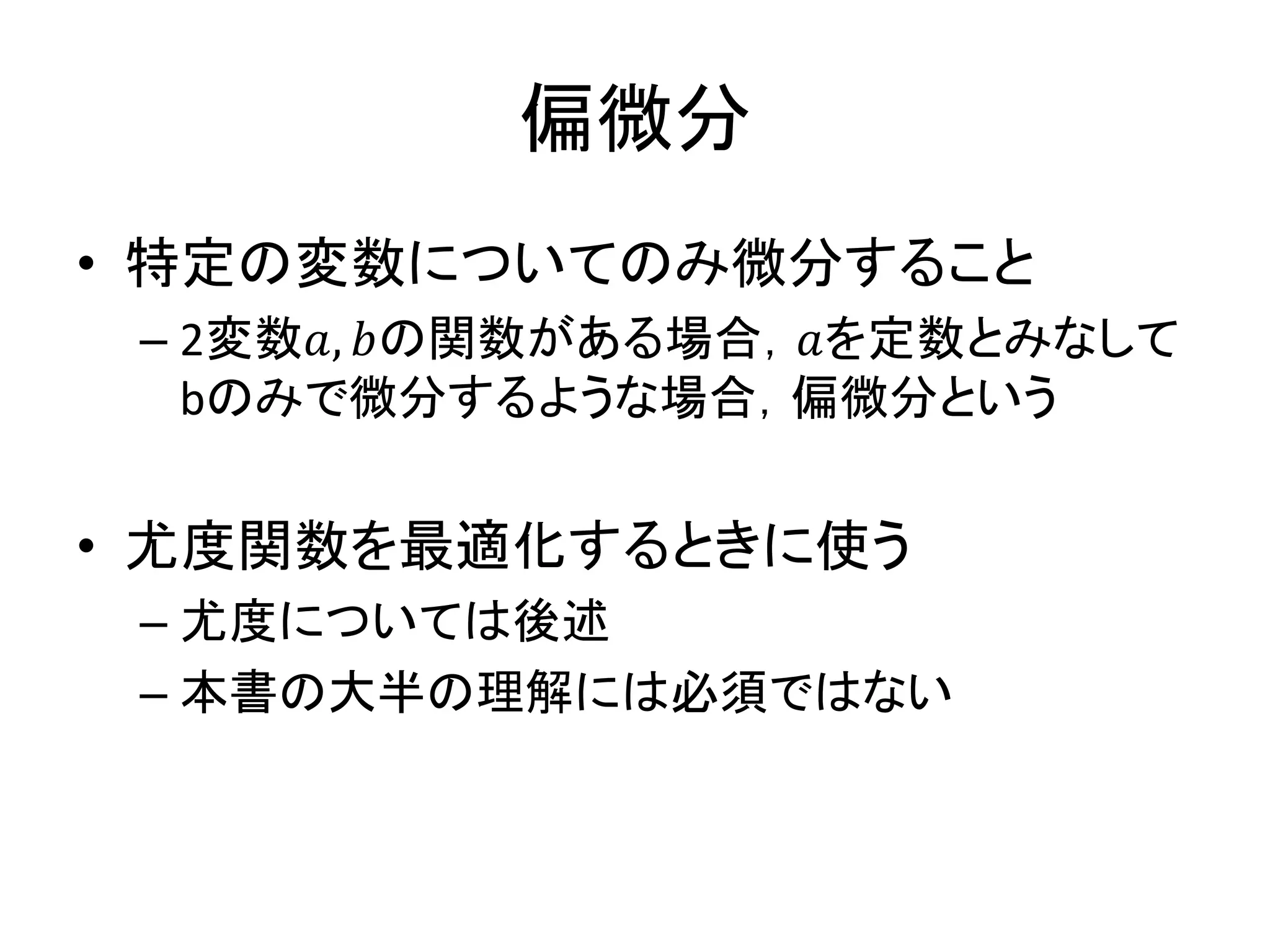 偏微分
• 特定の変数についてのみ微分すること
– 2変数𝑎, 𝑏の関数がある場合，𝑎を定数とみなして
bのみで微分するような場合，偏微分という
• 尤度関数を最適化するときに使う
– 尤度については後述
– 本書の大半の理解には必須ではない
 