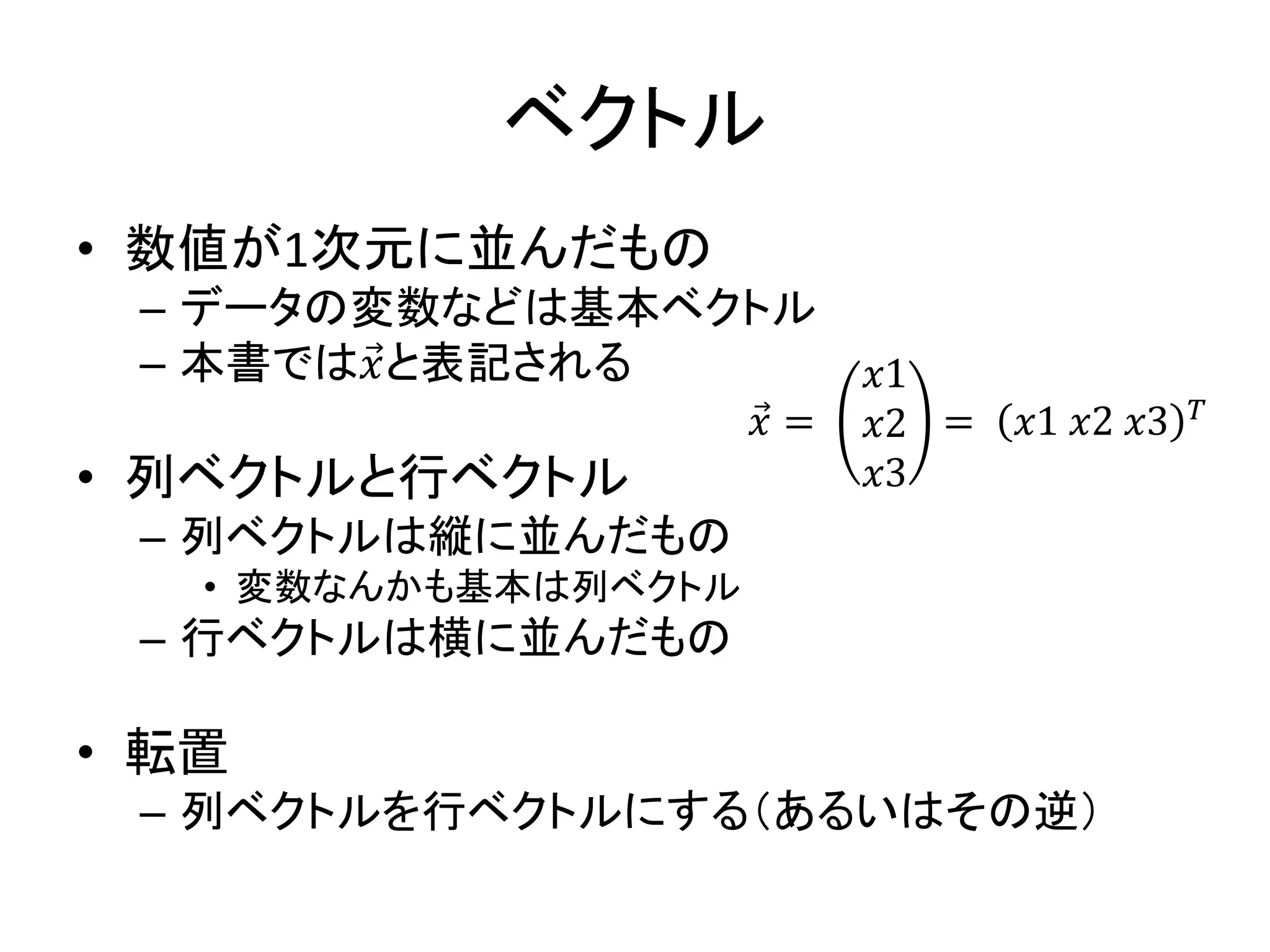 ベクトル
• 数値が1次元に並んだもの
– データの変数などは基本ベクトル
– 本書では𝑥と表記される
• 列ベクトルと行ベクトル
– 列ベクトルは縦に並んだもの
• 変数なんかも基本は列ベクトル
– 行ベクトルは横に並んだもの
• 転置
– 列ベクトルを行ベクトルにする（あるいはその逆）
𝑥 =
𝑥1
𝑥2
𝑥3
= 𝑥1 𝑥2 𝑥3 𝑇
 