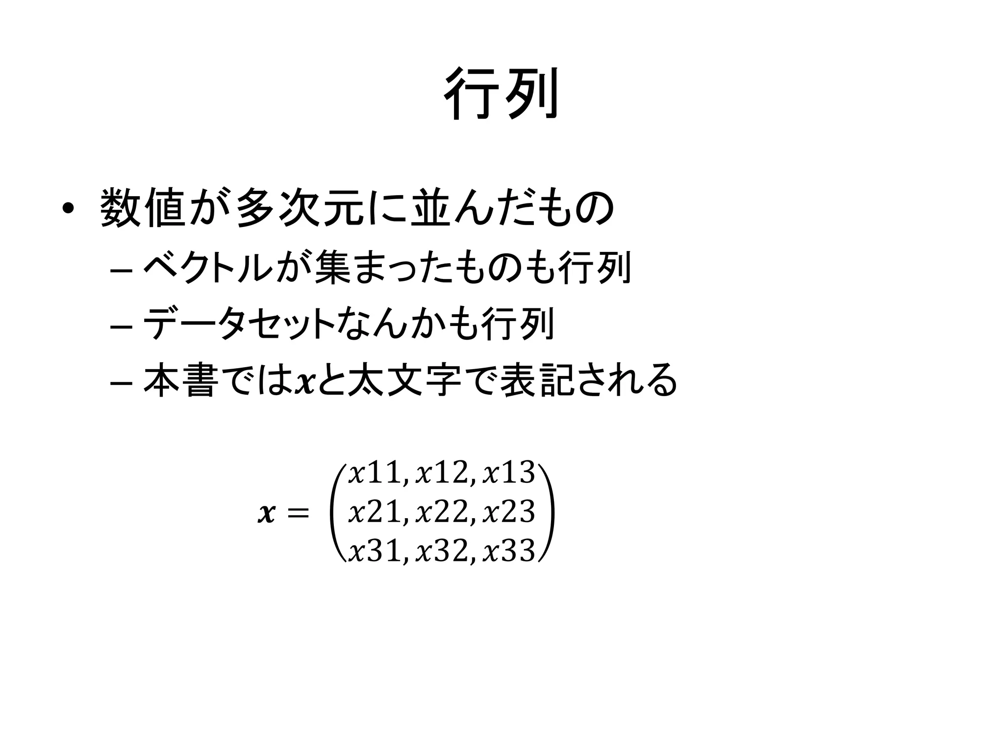 行列
• 数値が多次元に並んだもの
– ベクトルが集まったものも行列
– データセットなんかも行列
– 本書では𝒙と太文字で表記される
𝒙 =
𝑥11, 𝑥12, 𝑥13
𝑥21, 𝑥22, 𝑥23
𝑥31, 𝑥32, 𝑥33
 