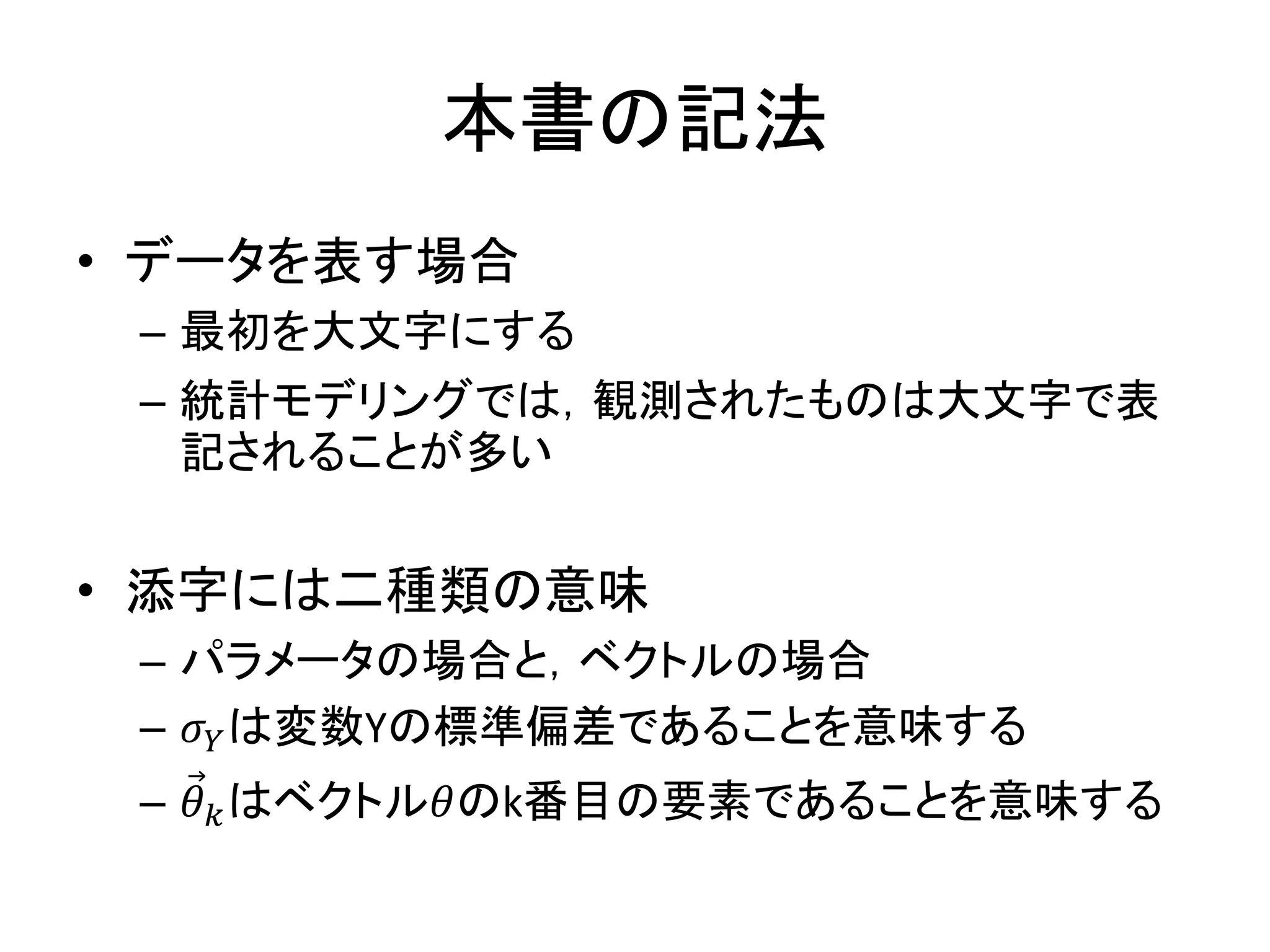 本書の記法
• データを表す場合
– 最初を大文字にする
– 統計モデリングでは，観測されたものは大文字で表
記されることが多い
• 添字には二種類の意味
– パラメータの場合と，ベクトルの場合
– 𝜎 𝑌は変数Yの標準偏差であることを意味する
– 𝜃 𝑘はベクトル𝜃のk番目の要素であることを意味する
 