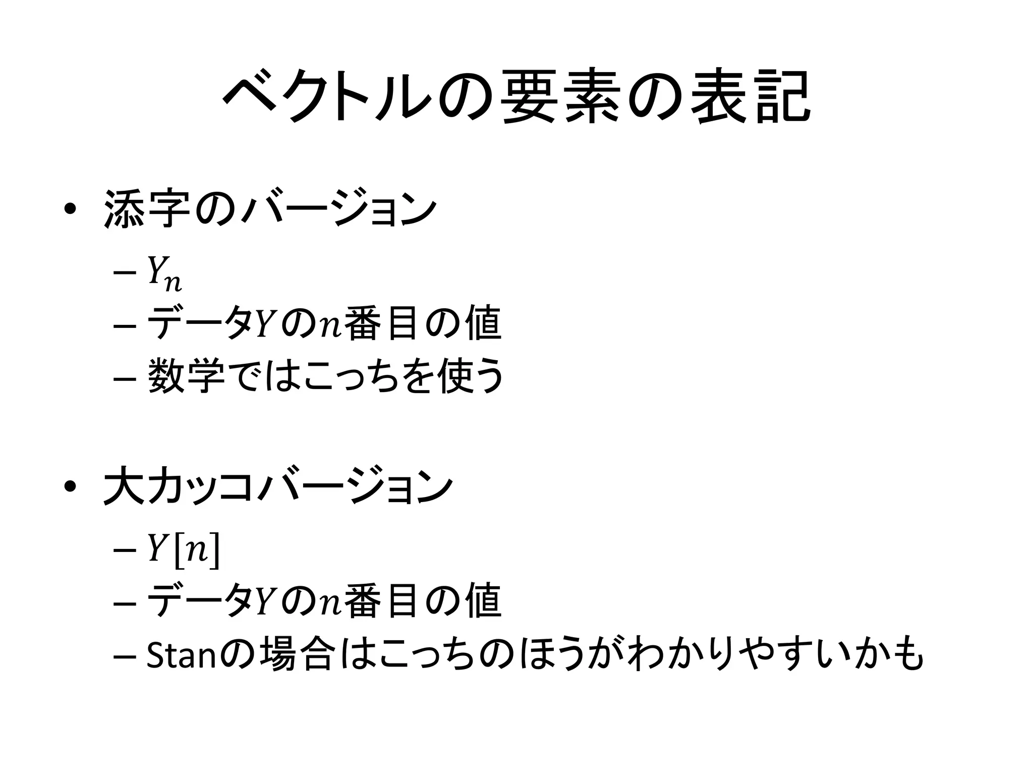 ベクトルの要素の表記
• 添字のバージョン
– 𝑌𝑛
– データ𝑌の𝑛番目の値
– 数学ではこっちを使う
• 大カッコバージョン
– 𝑌[𝑛]
– データ𝑌の𝑛番目の値
– Stanの場合はこっちのほうがわかりやすいかも
 