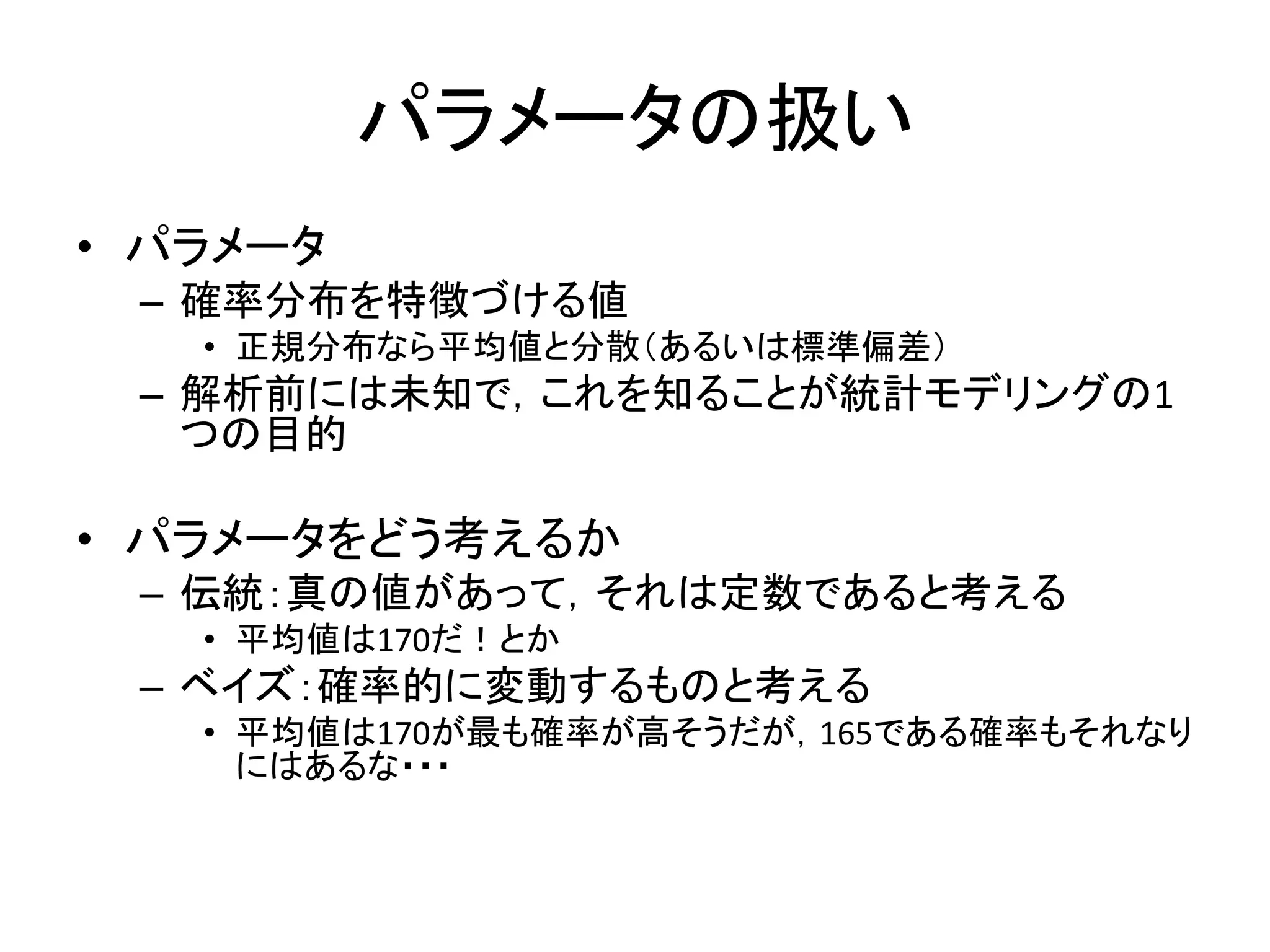 パラメータの扱い
• パラメータ
– 確率分布を特徴づける値
• 正規分布なら平均値と分散（あるいは標準偏差）
– 解析前には未知で，これを知ることが統計モデリングの1
つの目的
• パラメータをどう考えるか
– 伝統：真の値があって，それは定数であると考える
• 平均値は170だ！とか
– ベイズ：確率的に変動するものと考える
• 平均値は170が最も確率が高そうだが，165である確率もそれなり
にはあるな・・・
 