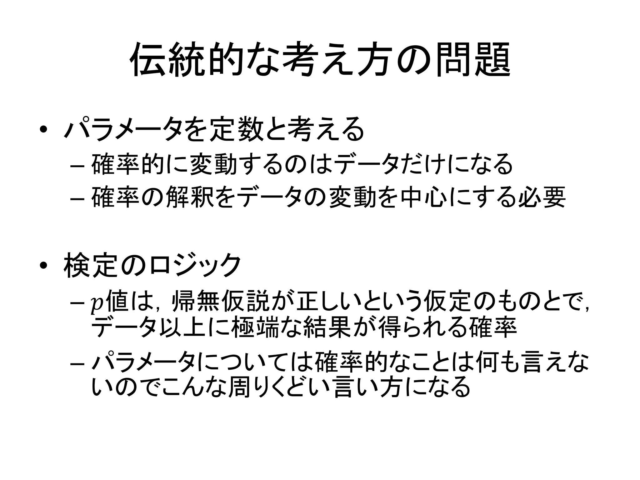 伝統的な考え方の問題
• パラメータを定数と考える
– 確率的に変動するのはデータだけになる
– 確率の解釈をデータの変動を中心にする必要
• 検定のロジック
– 𝑝値は，帰無仮説が正しいという仮定のものとで，
データ以上に極端な結果が得られる確率
– パラメータについては確率的なことは何も言えな
いのでこんな周りくどい言い方になる
 
