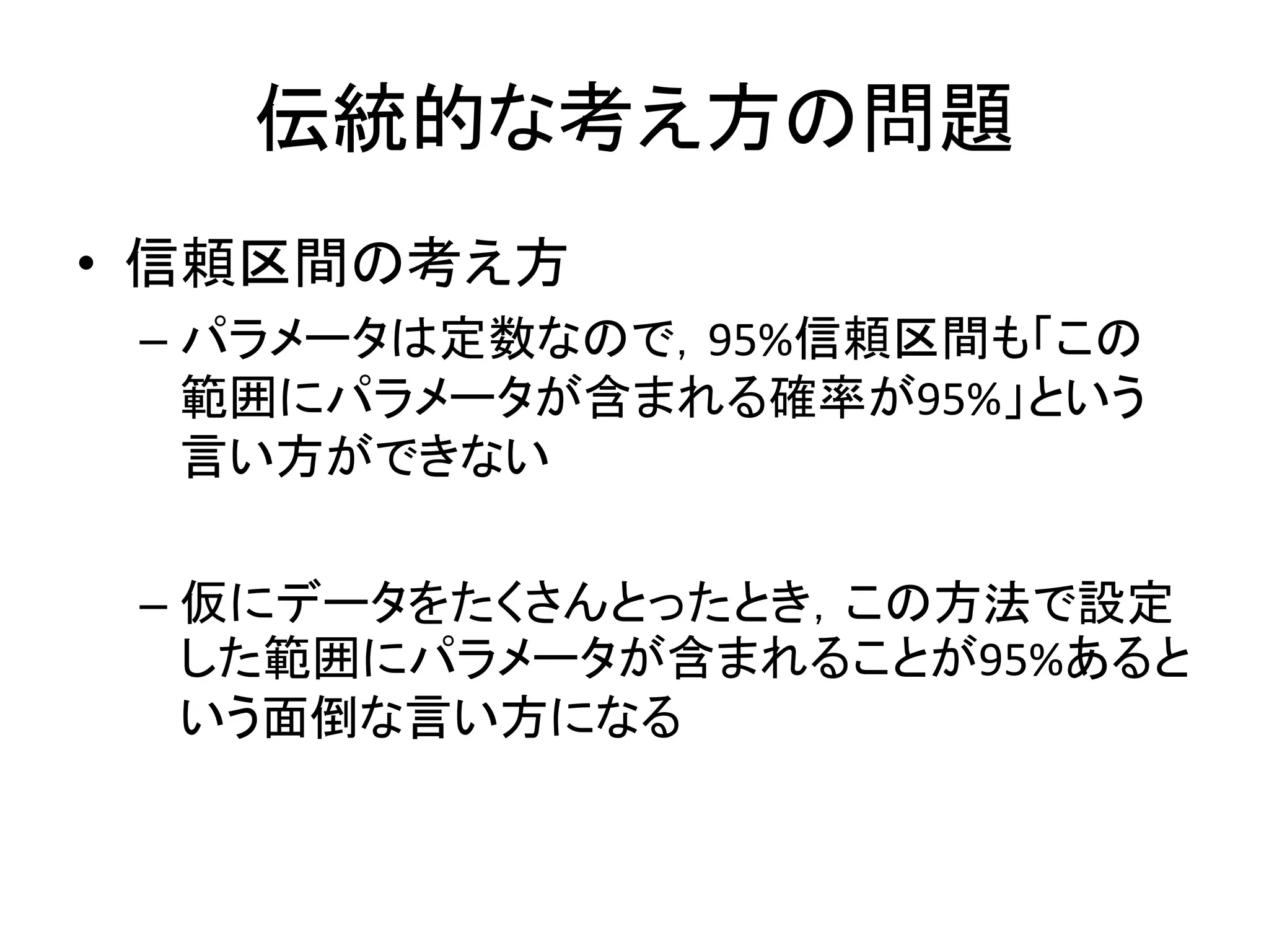 伝統的な考え方の問題
• 信頼区間の考え方
– パラメータは定数なので，95%信頼区間も「この
範囲にパラメータが含まれる確率が95%」という
言い方ができない
– 仮にデータをたくさんとったとき，この方法で設定
した範囲にパラメータが含まれることが95%あると
いう面倒な言い方になる
 