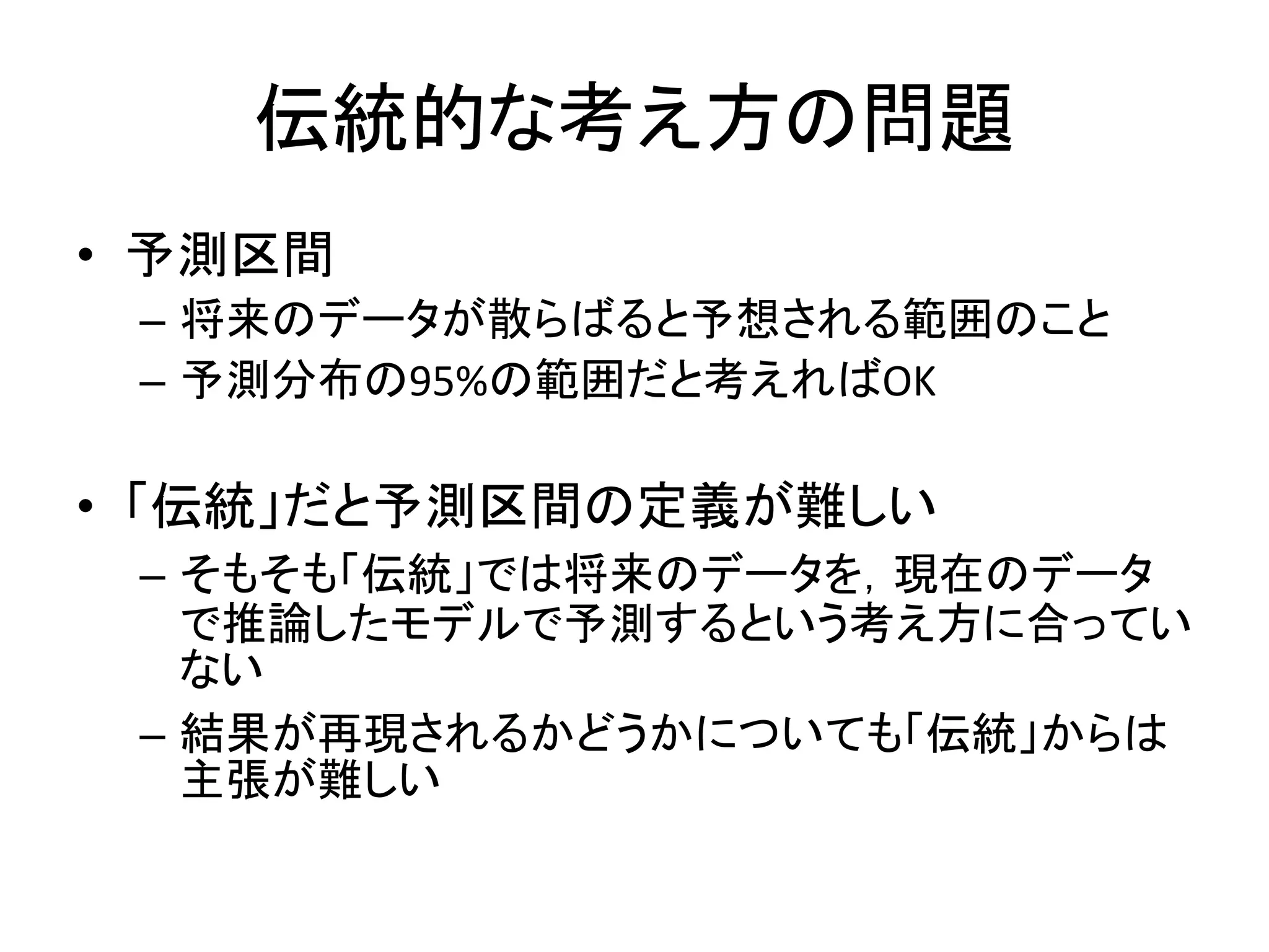 伝統的な考え方の問題
• 予測区間
– 将来のデータが散らばると予想される範囲のこと
– 予測分布の95%の範囲だと考えればOK
• 「伝統」だと予測区間の定義が難しい
– そもそも「伝統」では将来のデータを，現在のデータ
で推論したモデルで予測するという考え方に合ってい
ない
– 結果が再現されるかどうかについても「伝統」からは
主張が難しい
 