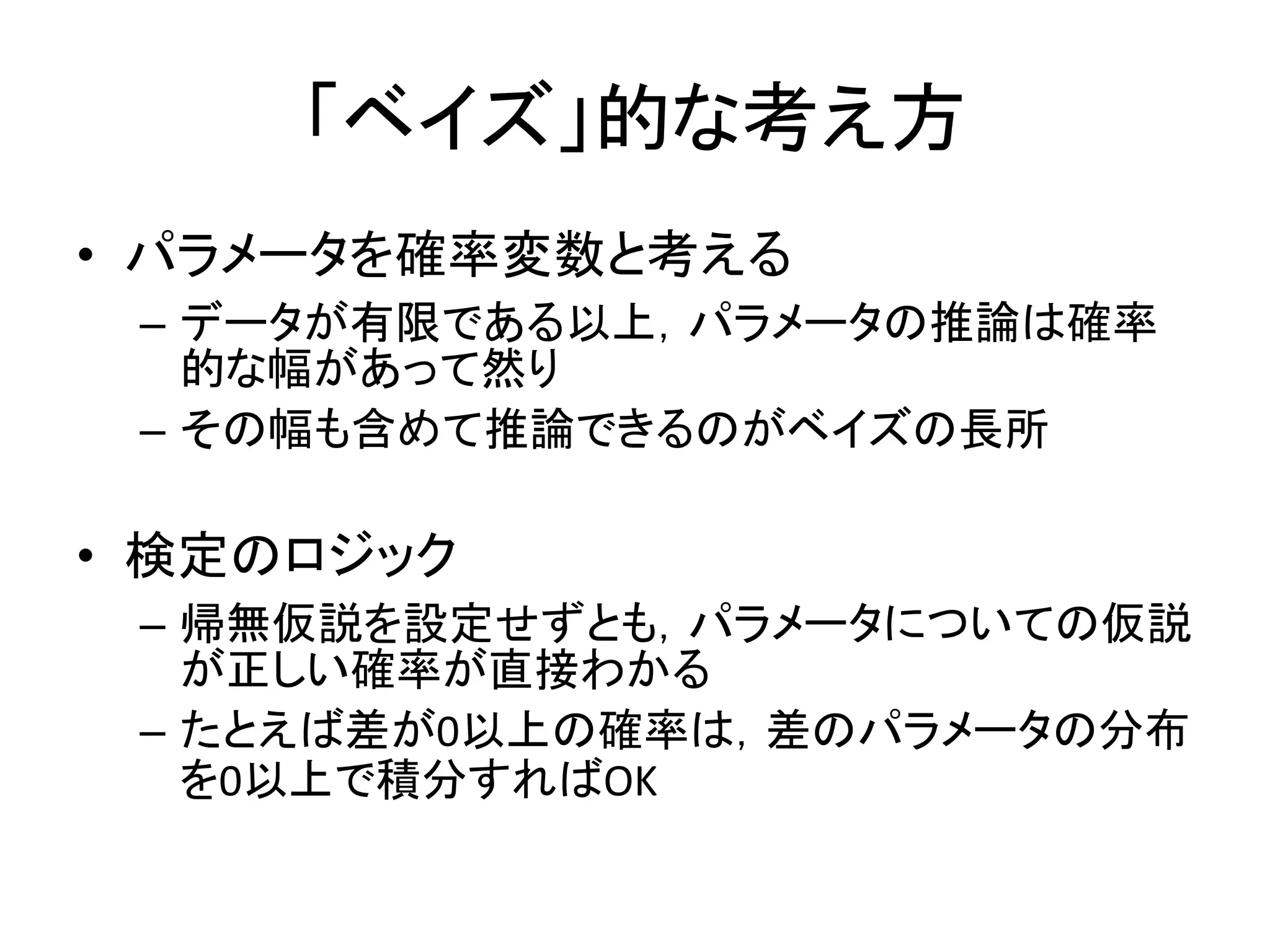 「ベイズ」的な考え方
• パラメータを確率変数と考える
– データが有限である以上，パラメータの推論は確率
的な幅があって然り
– その幅も含めて推論できるのがベイズの長所
• 検定のロジック
– 帰無仮説を設定せずとも，パラメータについての仮説
が正しい確率が直接わかる
– たとえば差が0以上の確率は，差のパラメータの分布
を0以上で積分すればOK
 