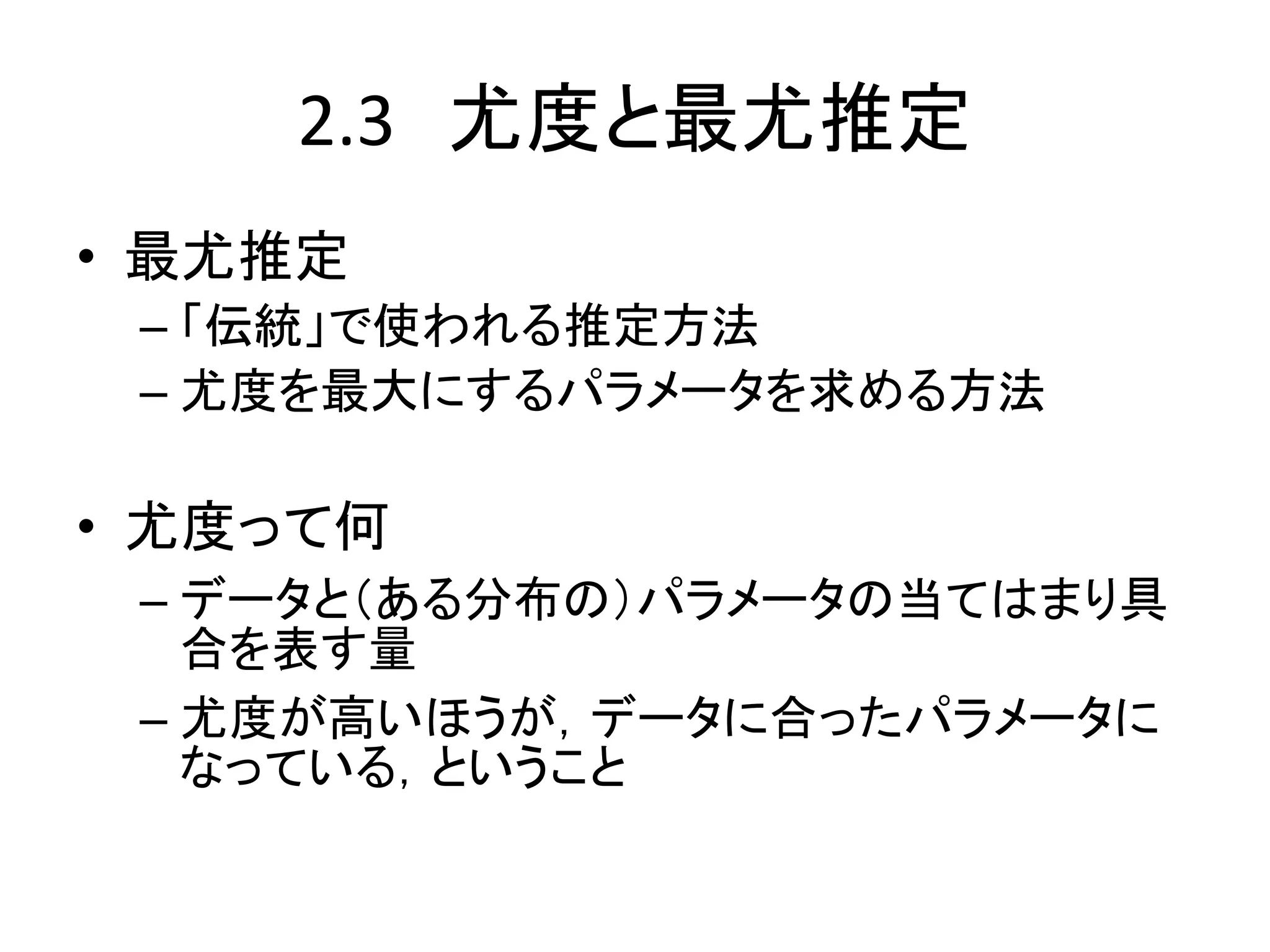 2.3 尤度と最尤推定
• 最尤推定
– 「伝統」で使われる推定方法
– 尤度を最大にするパラメータを求める方法
• 尤度って何
– データと（ある分布の）パラメータの当てはまり具
合を表す量
– 尤度が高いほうが，データに合ったパラメータに
なっている，ということ
 