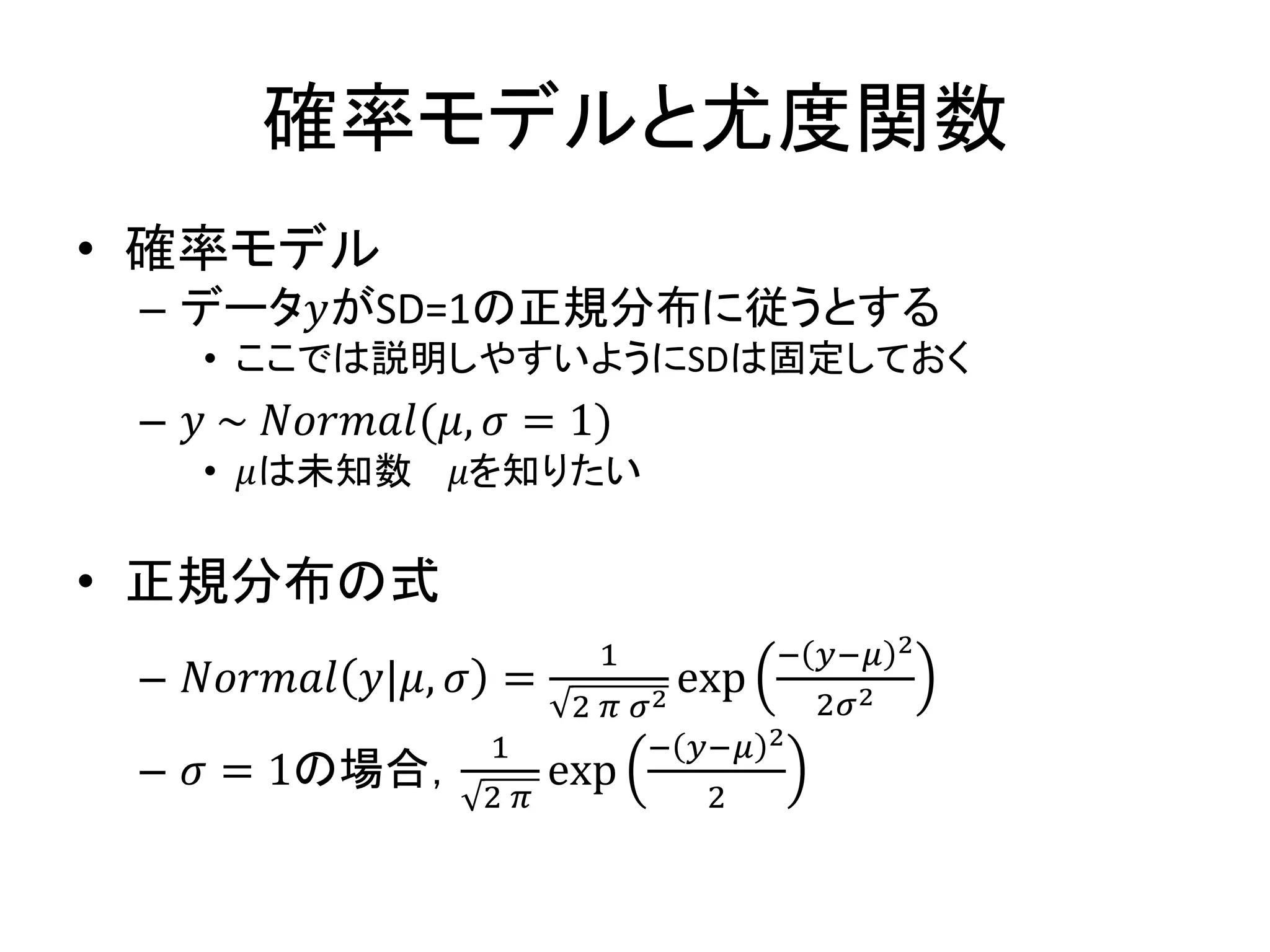 確率モデルと尤度関数
• 確率モデル
– データ𝑦がSD=1の正規分布に従うとする
• ここでは説明しやすいようにSDは固定しておく
– 𝑦 ~ 𝑁𝑜𝑟𝑚𝑎𝑙(𝜇, 𝜎 = 1)
• 𝜇は未知数 𝜇を知りたい
• 正規分布の式
– 𝑁𝑜𝑟𝑚𝑎𝑙 𝑦|𝜇, 𝜎 =
1
2 𝜋 𝜎2
exp
− 𝑦−𝜇 2
2𝜎2
– 𝜎 = 1の場合，
1
2 𝜋
exp
− 𝑦−𝜇 2
2
 