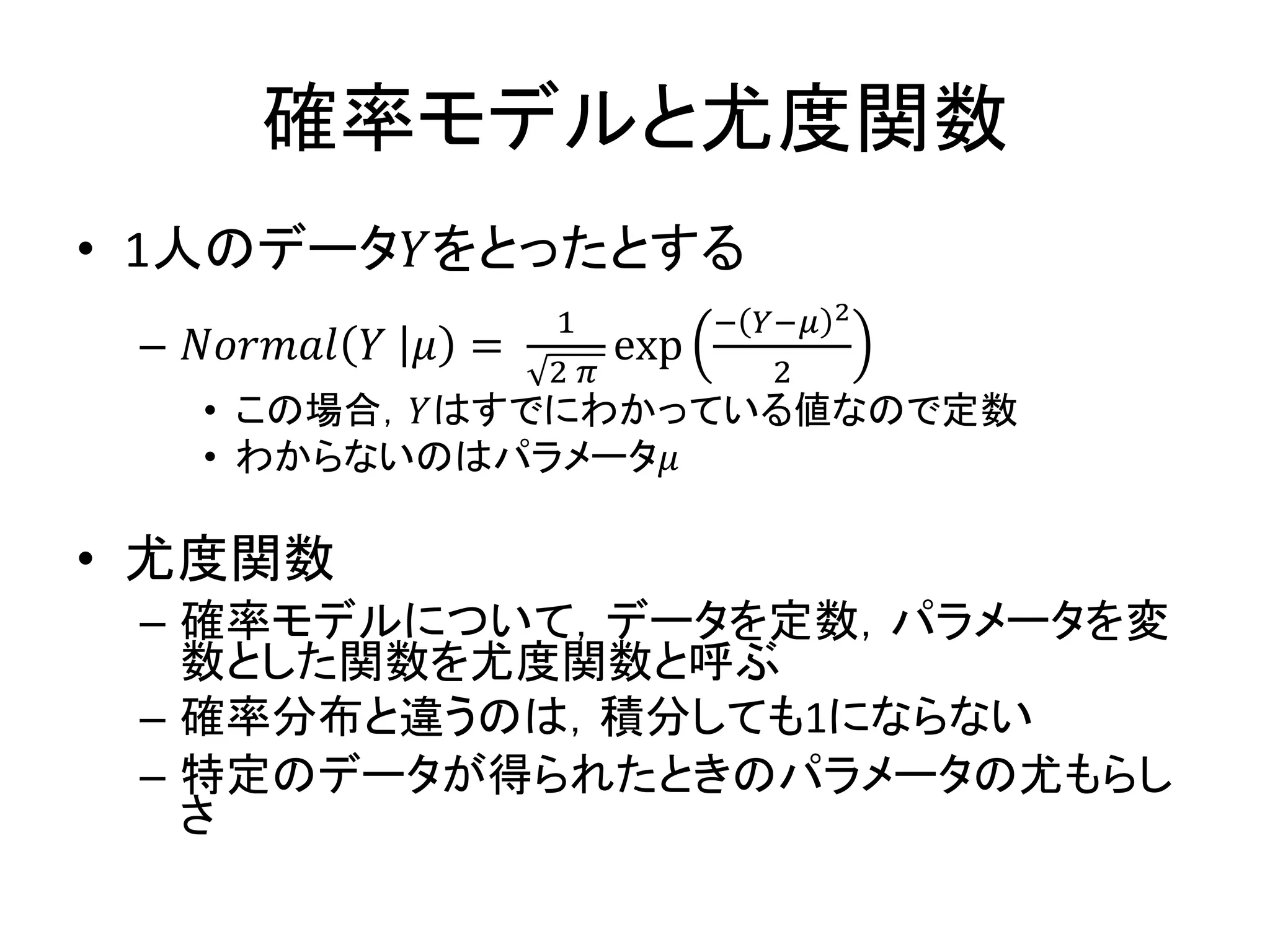 確率モデルと尤度関数
• 1人のデータ𝑌をとったとする
– 𝑁𝑜𝑟𝑚𝑎𝑙 𝑌 𝜇 =
1
2 𝜋
exp
− 𝑌−𝜇 2
2
• この場合，𝑌はすでにわかっている値なので定数
• わからないのはパラメータ𝜇
• 尤度関数
– 確率モデルについて，データを定数，パラメータを変
数とした関数を尤度関数と呼ぶ
– 確率分布と違うのは，積分しても1にならない
– 特定のデータが得られたときのパラメータの尤もらし
さ
 