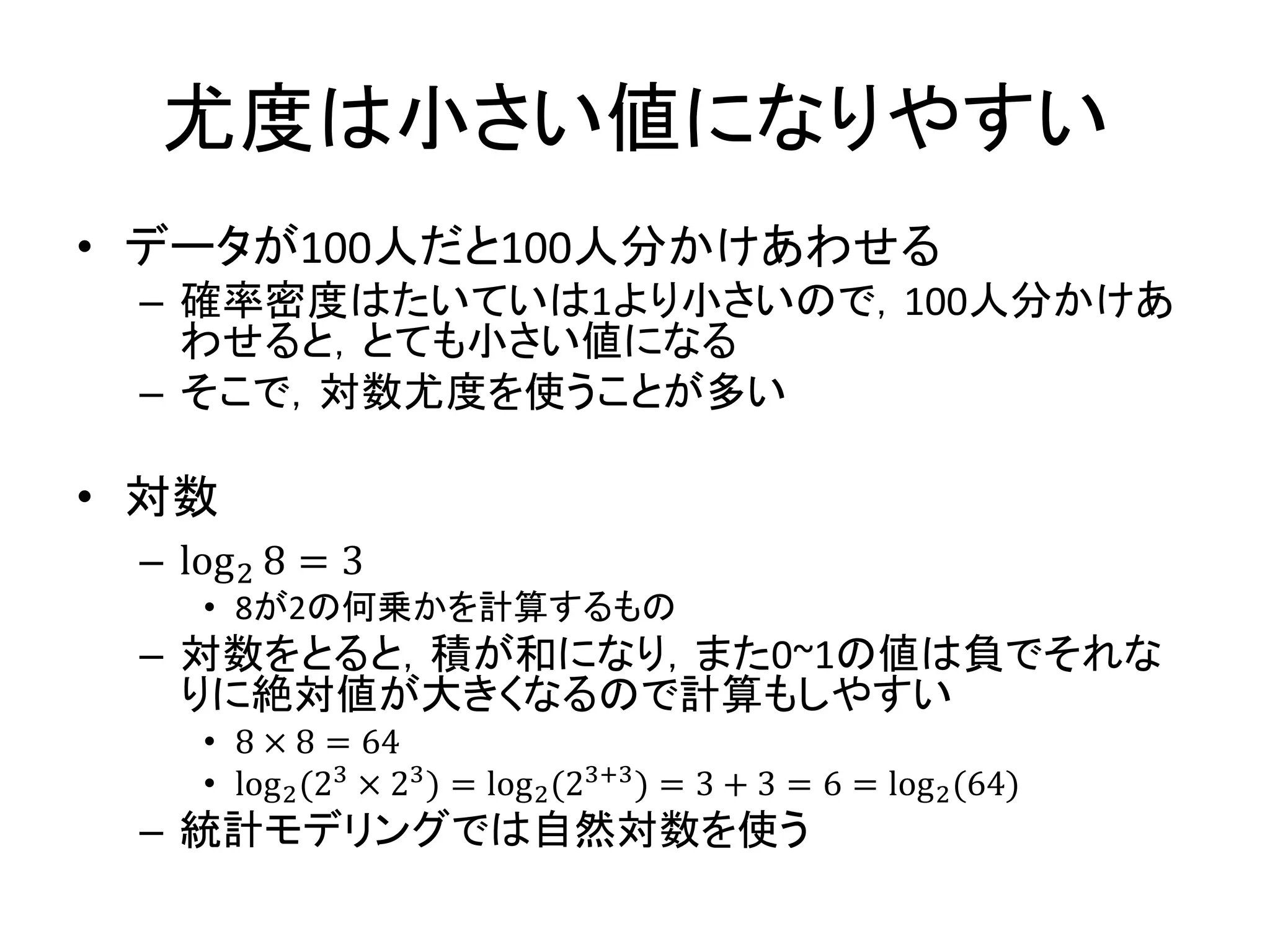 尤度は小さい値になりやすい
• データが100人だと100人分かけあわせる
– 確率密度はたいていは1より小さいので，100人分かけあ
わせると，とても小さい値になる
– そこで，対数尤度を使うことが多い
• 対数
– log2 8 = 3
• 8が2の何乗かを計算するもの
– 対数をとると，積が和になり，また0~1の値は負でそれな
りに絶対値が大きくなるので計算もしやすい
• 8 × 8 = 64
• log2(23 × 23) = log2(23+3) = 3 + 3 = 6 = log2(64)
– 統計モデリングでは自然対数を使う
 