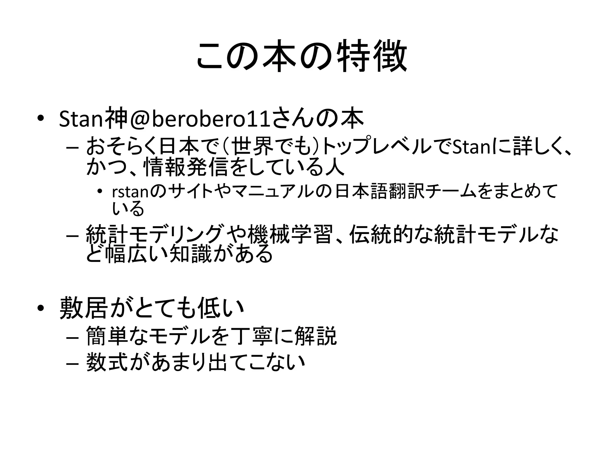 この本の特徴
• Stan神@berobero11さんの本
– おそらく日本で（世界でも）トップレベルでStanに詳しく、
かつ、情報発信をしている人
• rstanのサイトやマニュアルの日本語翻訳チームをまとめて
いる
– 統計モデリングや機械学習、伝統的な統計モデルな
ど幅広い知識がある
• 敷居がとても低い
– 簡単なモデルを丁寧に解説
– 数式があまり出てこない
 
