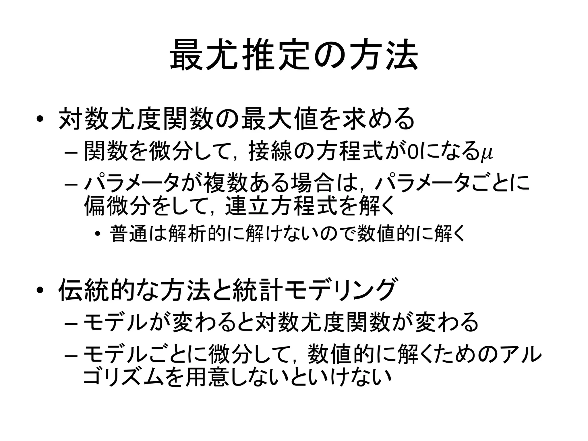 最尤推定の方法
• 対数尤度関数の最大値を求める
– 関数を微分して，接線の方程式が0になる𝜇
– パラメータが複数ある場合は，パラメータごとに
偏微分をして，連立方程式を解く
• 普通は解析的に解けないので数値的に解く
• 伝統的な方法と統計モデリング
– モデルが変わると対数尤度関数が変わる
– モデルごとに微分して，数値的に解くためのアル
ゴリズムを用意しないといけない
 