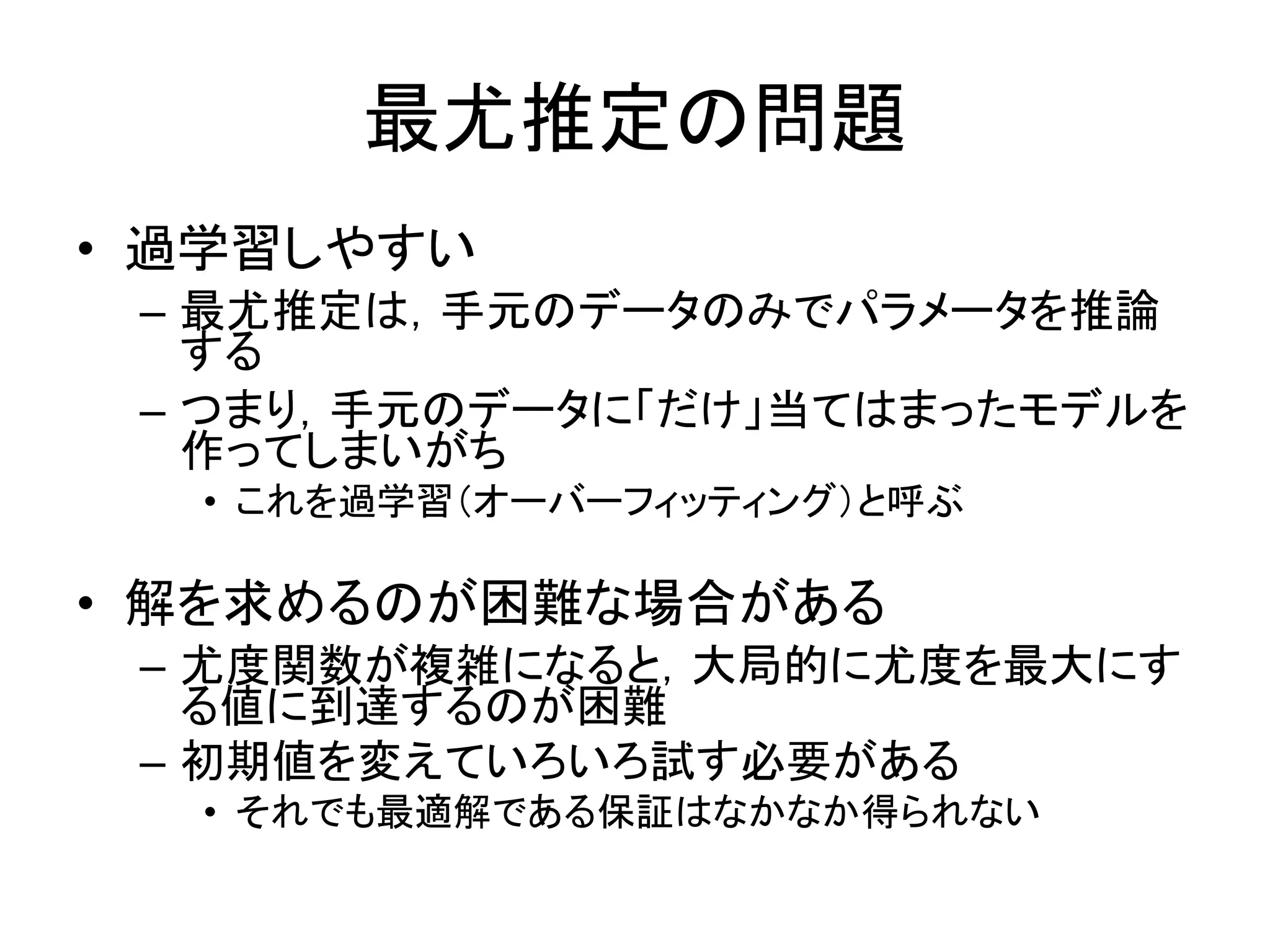 最尤推定の問題
• 過学習しやすい
– 最尤推定は，手元のデータのみでパラメータを推論
する
– つまり，手元のデータに「だけ」当てはまったモデルを
作ってしまいがち
• これを過学習（オーバーフィッティング）と呼ぶ
• 解を求めるのが困難な場合がある
– 尤度関数が複雑になると，大局的に尤度を最大にす
る値に到達するのが困難
– 初期値を変えていろいろ試す必要がある
• それでも最適解である保証はなかなか得られない
 