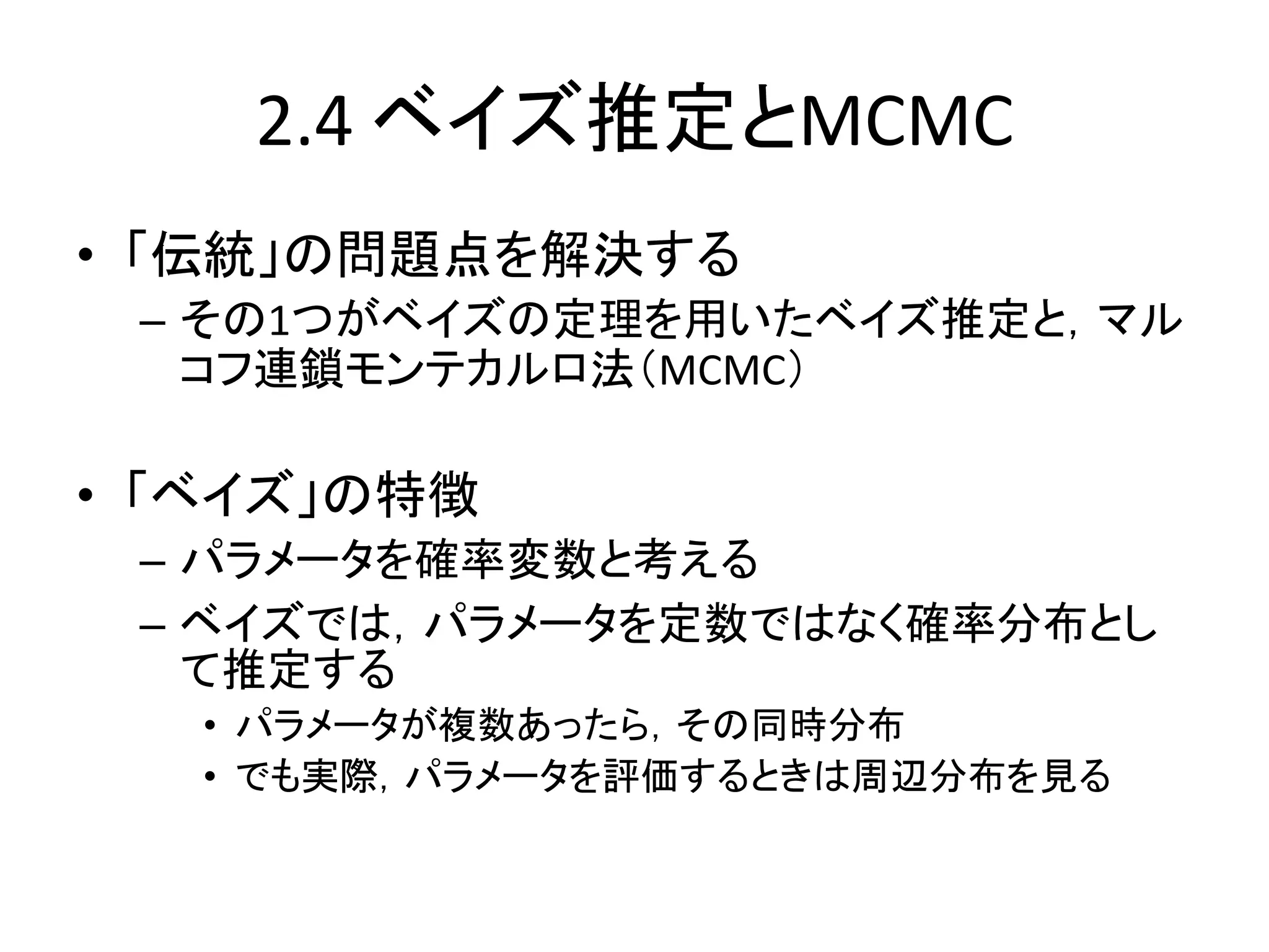 2.4 ベイズ推定とMCMC
• 「伝統」の問題点を解決する
– その1つがベイズの定理を用いたベイズ推定と，マル
コフ連鎖モンテカルロ法（MCMC）
• 「ベイズ」の特徴
– パラメータを確率変数と考える
– ベイズでは，パラメータを定数ではなく確率分布とし
て推定する
• パラメータが複数あったら，その同時分布
• でも実際，パラメータを評価するときは周辺分布を見る
 