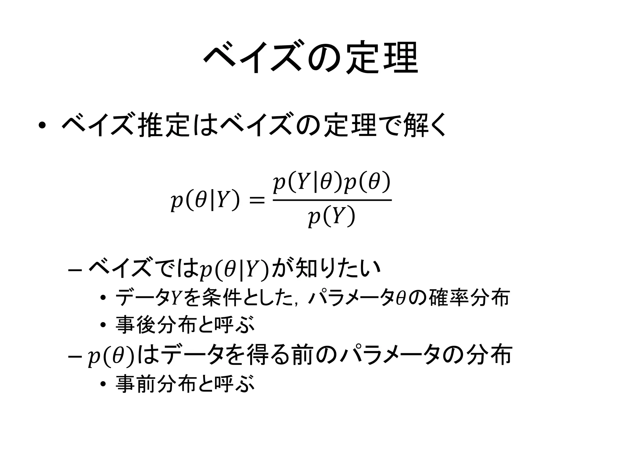 ベイズの定理
• ベイズ推定はベイズの定理で解く
– ベイズでは𝑝(𝜃|𝑌)が知りたい
• データ𝑌を条件とした，パラメータ𝜃の確率分布
• 事後分布と呼ぶ
– 𝑝(𝜃)はデータを得る前のパラメータの分布
• 事前分布と呼ぶ
𝑝 𝜃 𝑌 =
𝑝 𝑌 𝜃 𝑝 𝜃
𝑝 𝑌
 