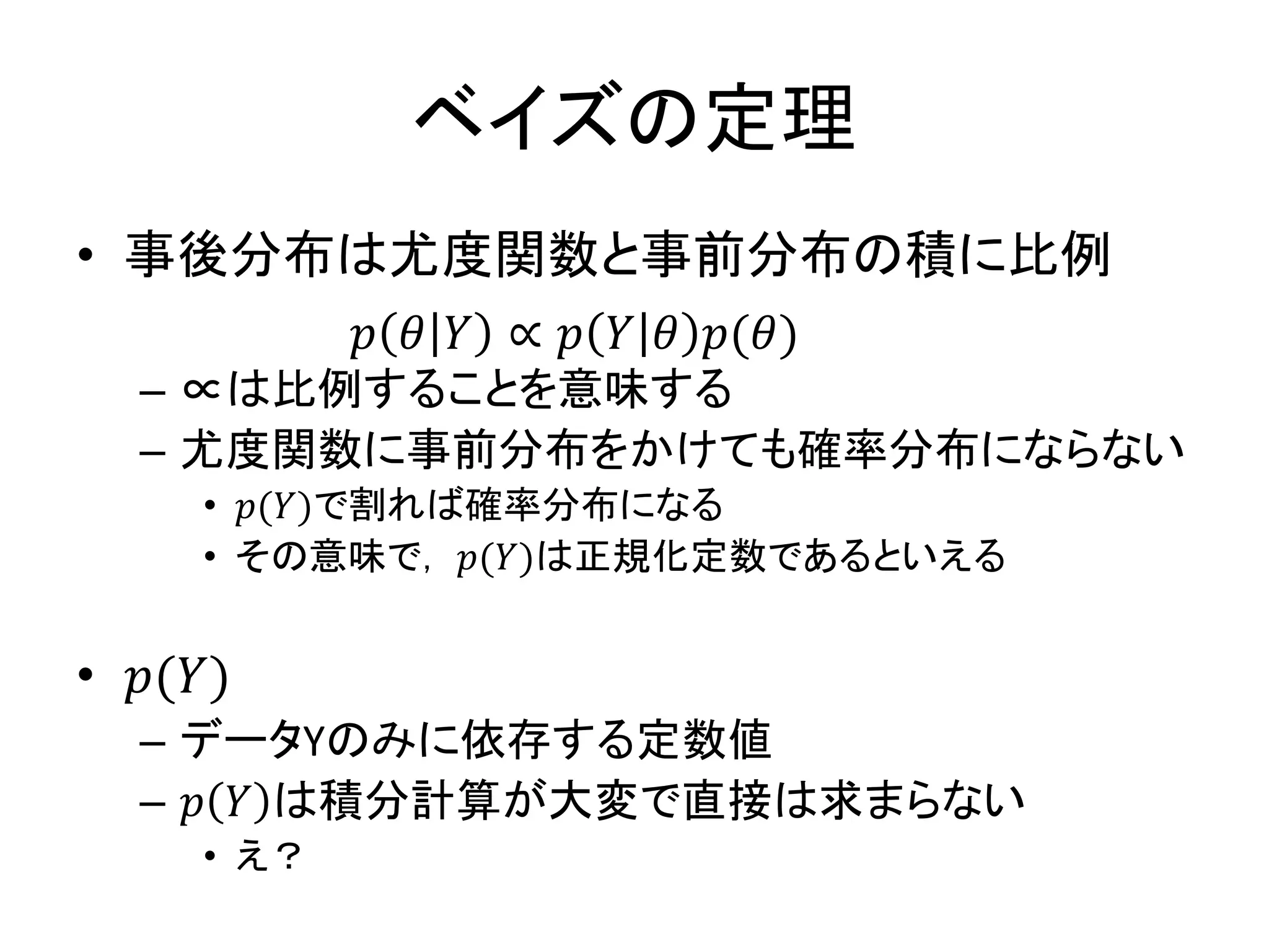 ベイズの定理
• 事後分布は尤度関数と事前分布の積に比例
– ∝は比例することを意味する
– 尤度関数に事前分布をかけても確率分布にならない
• 𝑝(𝑌)で割れば確率分布になる
• その意味で， 𝑝(𝑌)は正規化定数であるといえる
• 𝑝(𝑌)
– データYのみに依存する定数値
– 𝑝 𝑌 は積分計算が大変で直接は求まらない
• え？
𝑝 𝜃 𝑌 ∝ 𝑝 𝑌 𝜃 𝑝(𝜃)
 