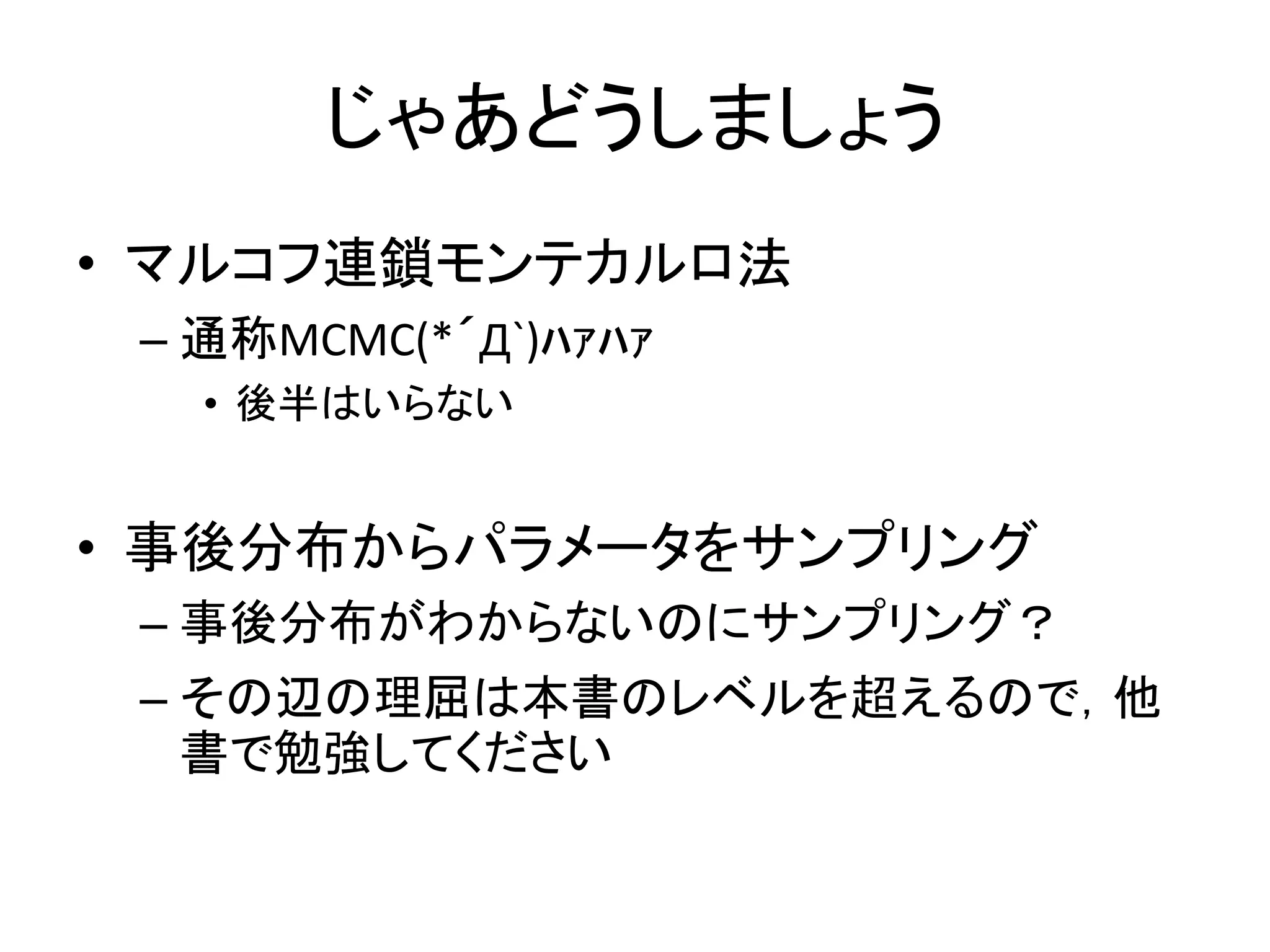 じゃあどうしましょう
• マルコフ連鎖モンテカルロ法
– 通称MCMC(*´Д`)ﾊｧﾊｧ
• 後半はいらない
• 事後分布からパラメータをサンプリング
– 事後分布がわからないのにサンプリング？
– その辺の理屈は本書のレベルを超えるので，他
書で勉強してください
 