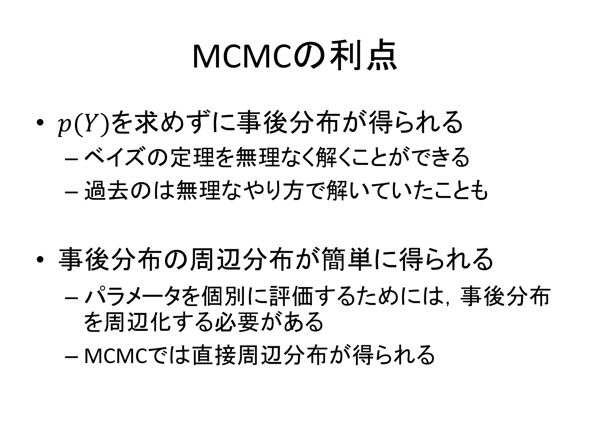 MCMCの利点
• 𝑝(𝑌)を求めずに事後分布が得られる
– ベイズの定理を無理なく解くことができる
– 過去のは無理なやり方で解いていたことも
• 事後分布の周辺分布が簡単に得られる
– パラメータを個別に評価するためには，事後分布
を周辺化する必要がある
– MCMCでは直接周辺分布が得られる
 