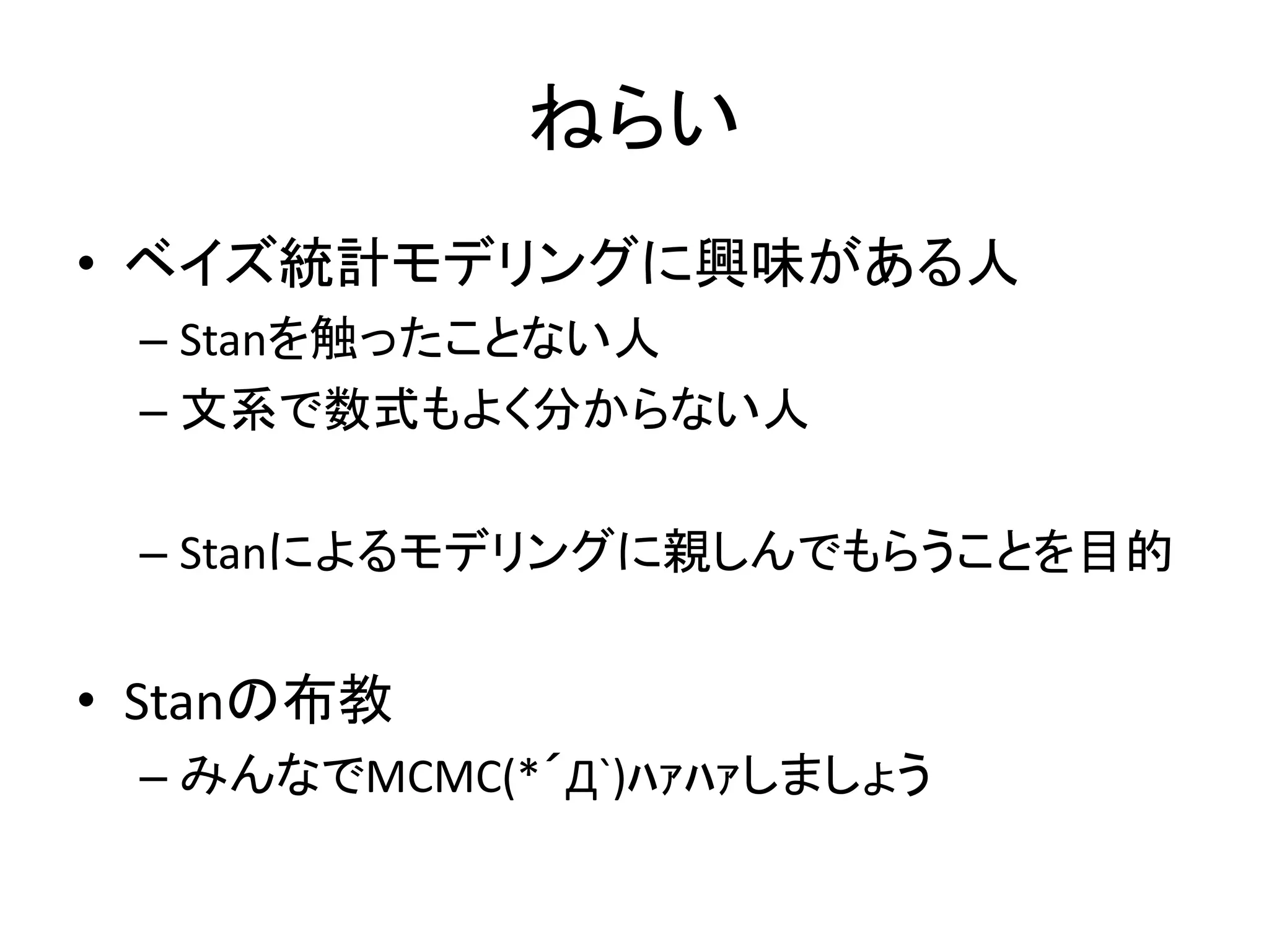 ねらい
• ベイズ統計モデリングに興味がある人
– Stanを触ったことない人
– 文系で数式もよく分からない人
– Stanによるモデリングに親しんでもらうことを目的
• Stanの布教
– みんなでMCMC(*´Д`)ﾊｧﾊｧしましょう
 