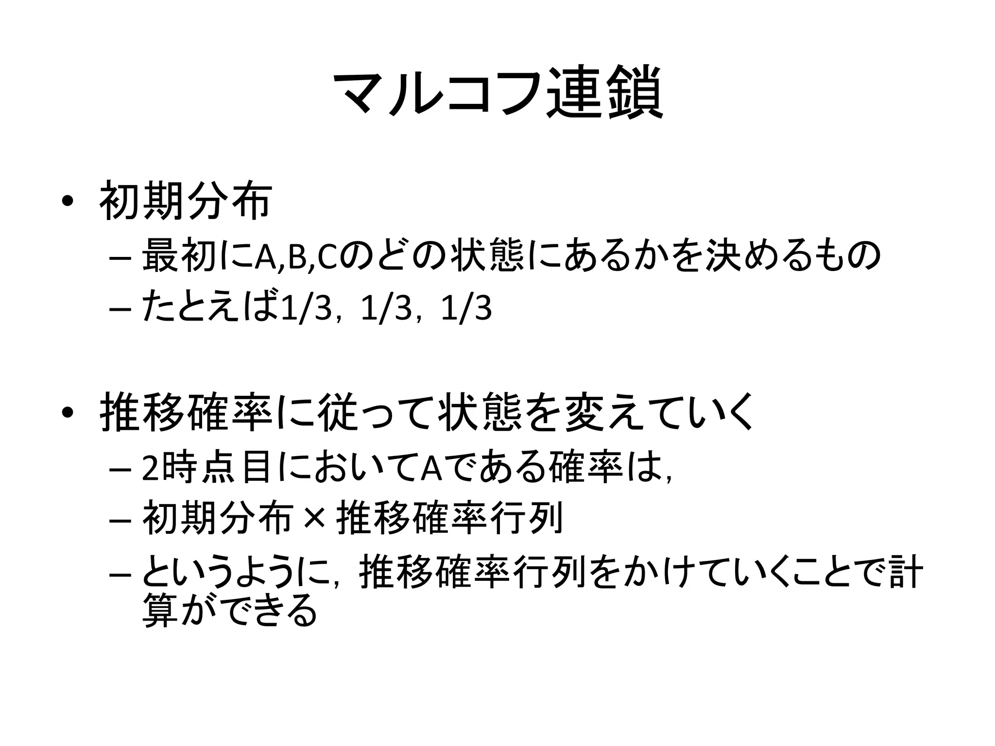 マルコフ連鎖
• 初期分布
– 最初にA,B,Cのどの状態にあるかを決めるもの
– たとえば1/3，1/3，1/3
• 推移確率に従って状態を変えていく
– 2時点目においてAである確率は，
– 初期分布×推移確率行列
– というように，推移確率行列をかけていくことで計
算ができる
 