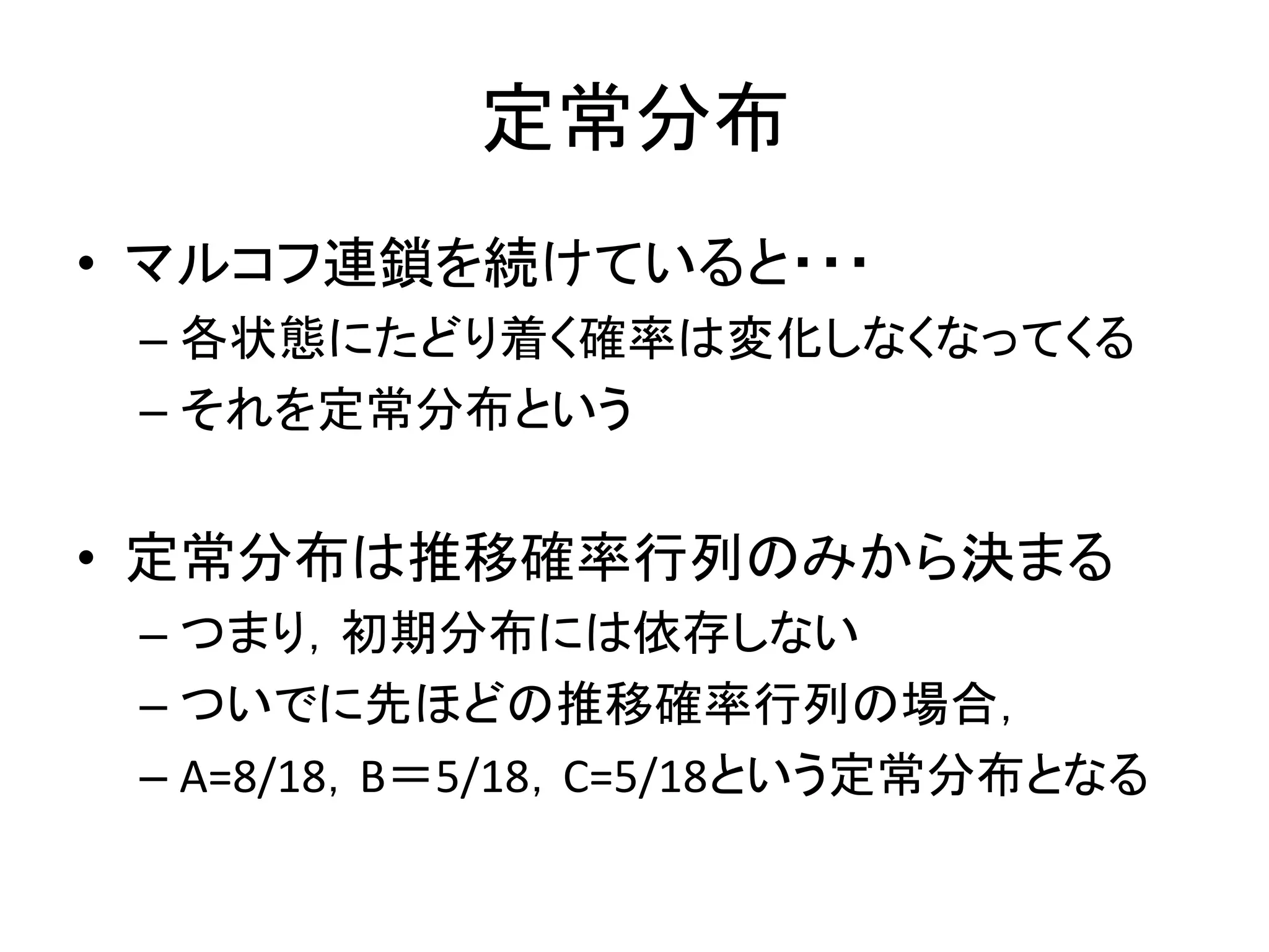 定常分布
• マルコフ連鎖を続けていると・・・
– 各状態にたどり着く確率は変化しなくなってくる
– それを定常分布という
• 定常分布は推移確率行列のみから決まる
– つまり，初期分布には依存しない
– ついでに先ほどの推移確率行列の場合，
– A=8/18，B＝5/18，C=5/18という定常分布となる
 