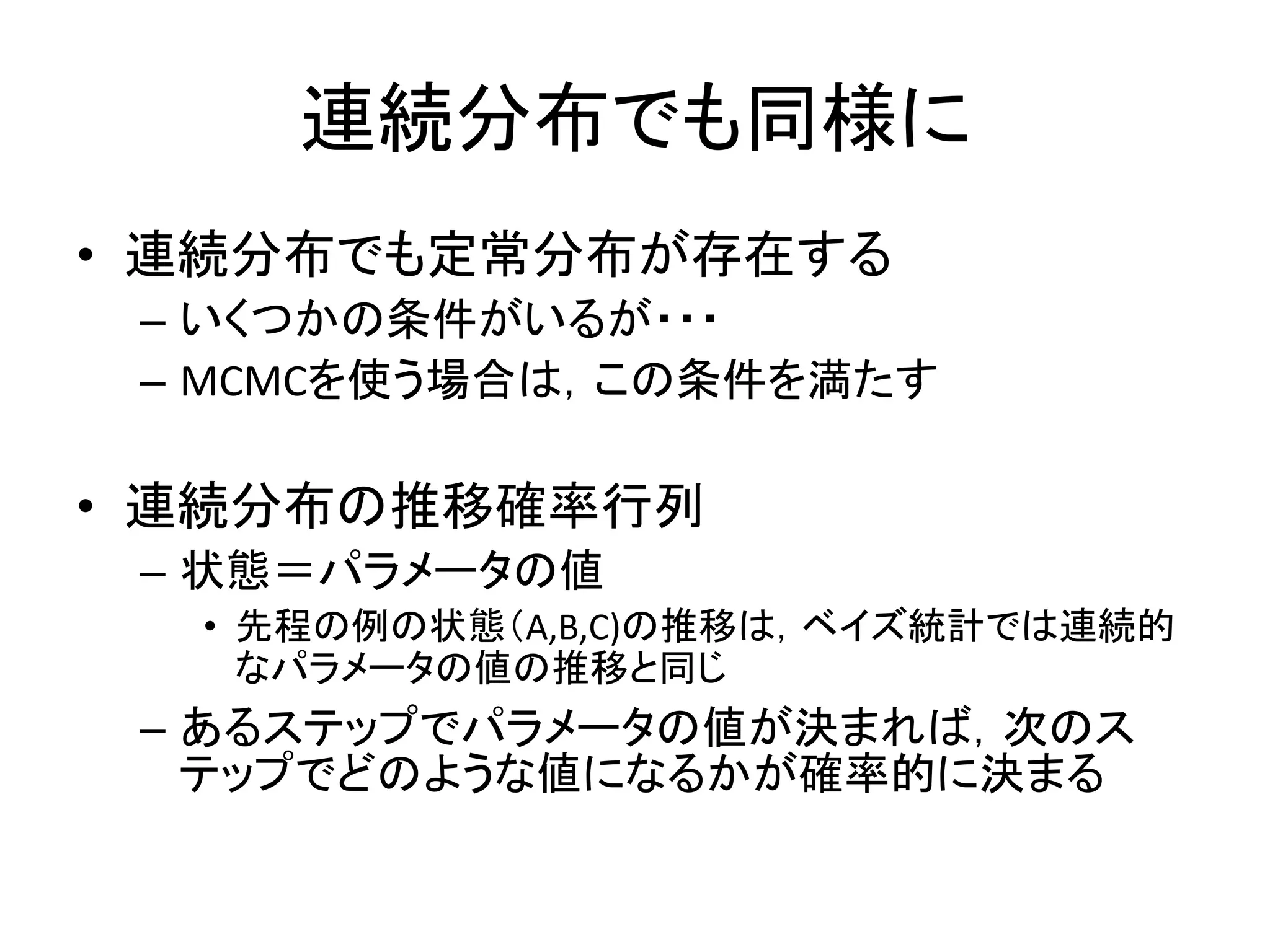 連続分布でも同様に
• 連続分布でも定常分布が存在する
– いくつかの条件がいるが・・・
– MCMCを使う場合は，この条件を満たす
• 連続分布の推移確率行列
– 状態＝パラメータの値
• 先程の例の状態（A,B,C)の推移は，ベイズ統計では連続的
なパラメータの値の推移と同じ
– あるステップでパラメータの値が決まれば，次のス
テップでどのような値になるかが確率的に決まる
 