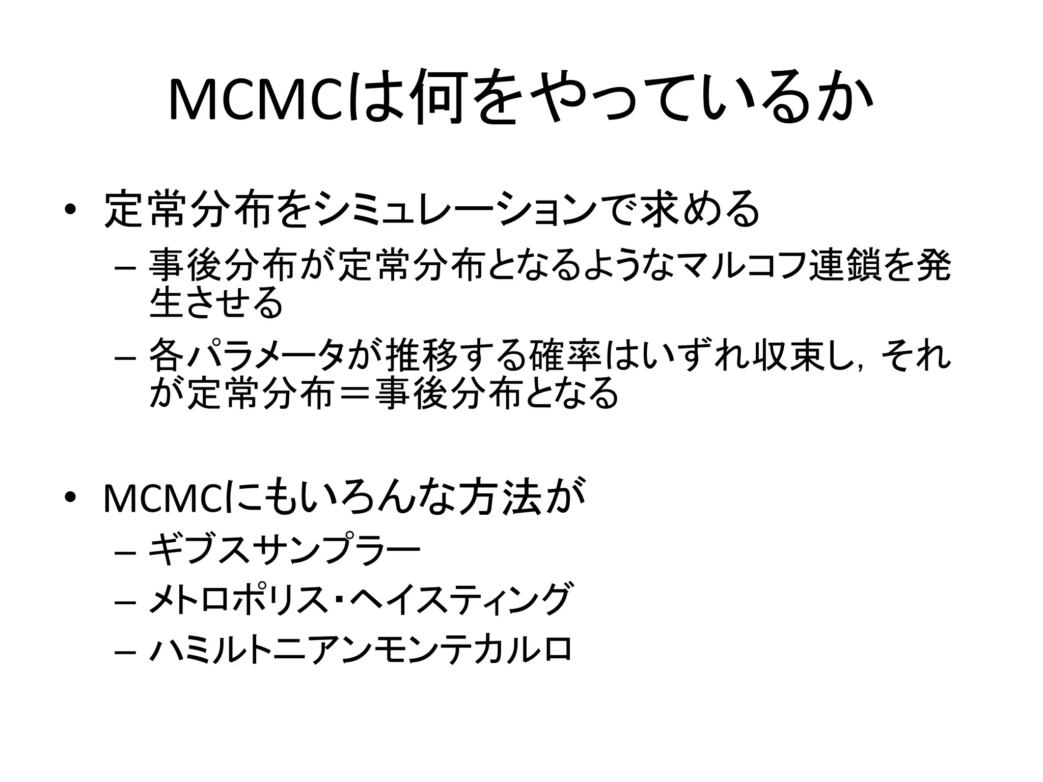 MCMCは何をやっているか
• 定常分布をシミュレーションで求める
– 事後分布が定常分布となるようなマルコフ連鎖を発
生させる
– 各パラメータが推移する確率はいずれ収束し，それ
が定常分布＝事後分布となる
• MCMCにもいろんな方法が
– ギブスサンプラー
– メトロポリス・ヘイスティング
– ハミルトニアンモンテカルロ
 