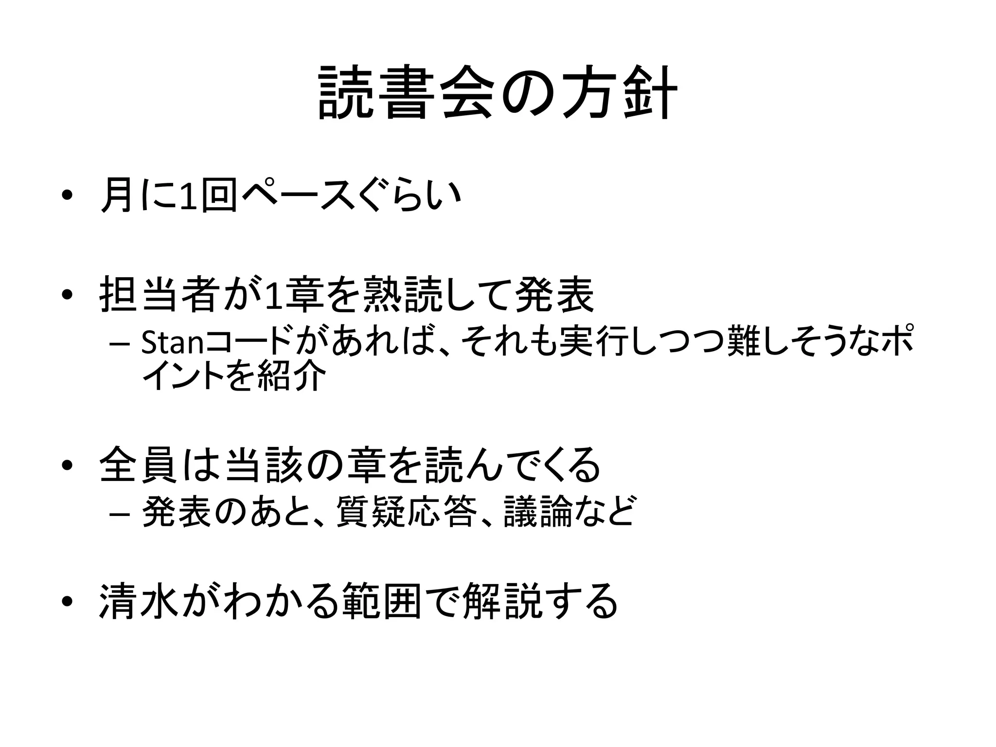 読書会の方針
• 月に1回ペースぐらい
• 担当者が1章を熟読して発表
– Stanコードがあれば、それも実行しつつ難しそうなポ
イントを紹介
• 全員は当該の章を読んでくる
– 発表のあと、質疑応答、議論など
• 清水がわかる範囲で解説する
 