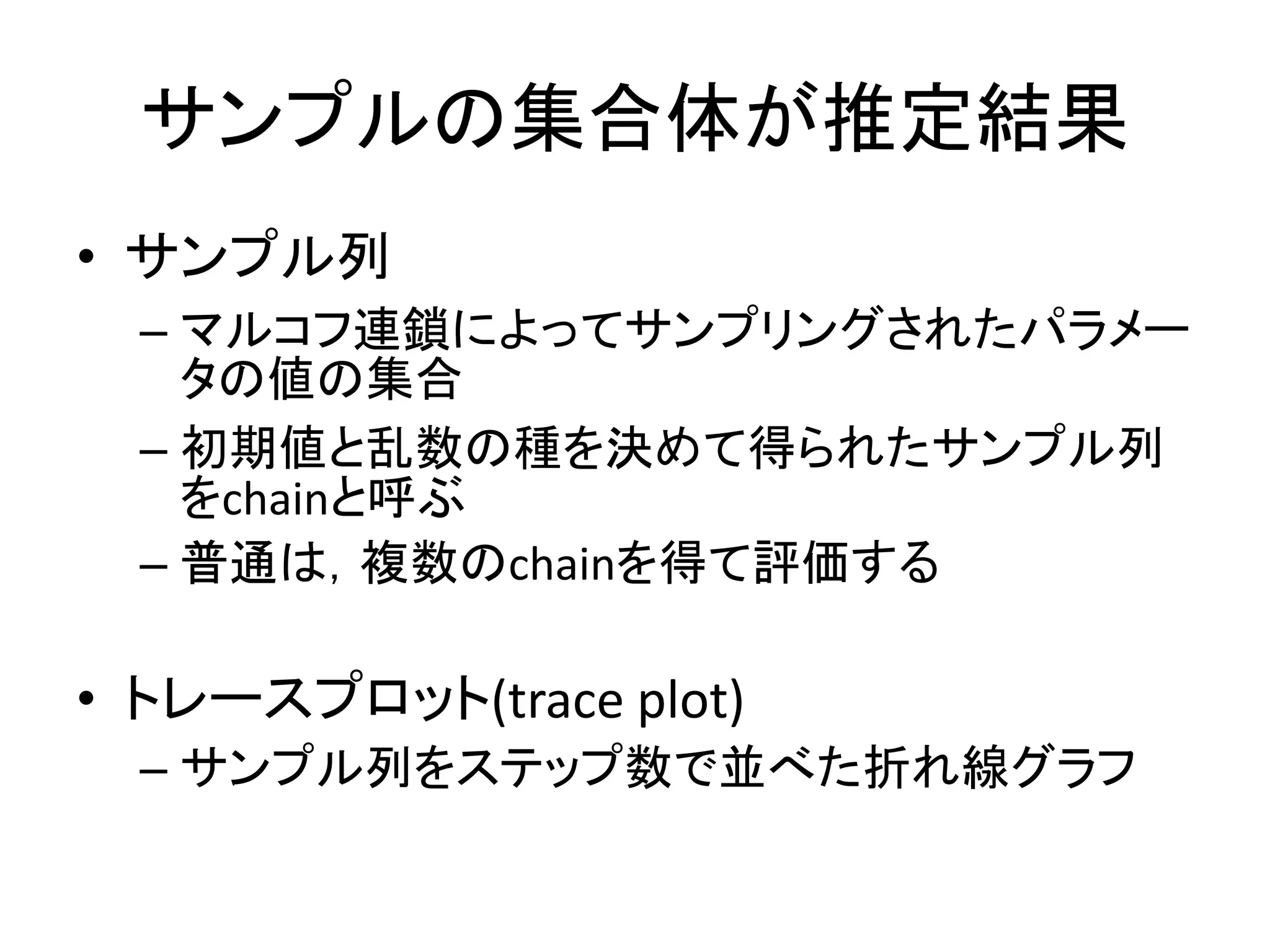 サンプルの集合体が推定結果
• サンプル列
– マルコフ連鎖によってサンプリングされたパラメー
タの値の集合
– 初期値と乱数の種を決めて得られたサンプル列
をchainと呼ぶ
– 普通は，複数のchainを得て評価する
• トレースプロット(trace plot)
– サンプル列をステップ数で並べた折れ線グラフ
 