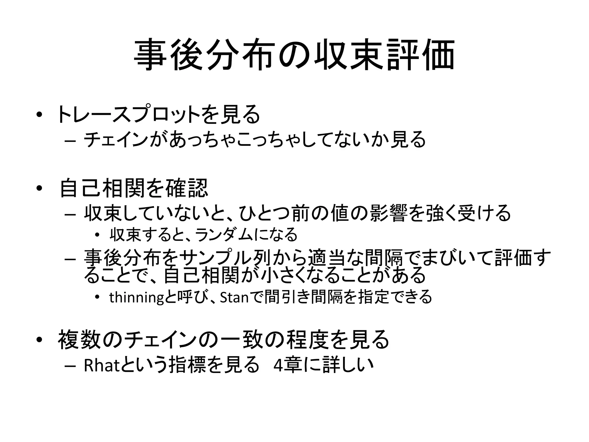 事後分布の収束評価
• トレースプロットを見る
– チェインがあっちゃこっちゃしてないか見る
• 自己相関を確認
– 収束していないと、ひとつ前の値の影響を強く受ける
• 収束すると、ランダムになる
– 事後分布をサンプル列から適当な間隔でまびいて評価す
ることで、自己相関が小さくなることがある
• thinningと呼び、Stanで間引き間隔を指定できる
• 複数のチェインの一致の程度を見る
– Rhatという指標を見る 4章に詳しい
 