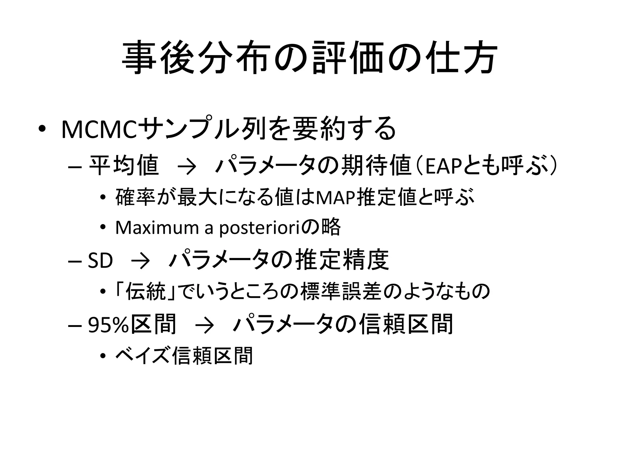事後分布の評価の仕方
• MCMCサンプル列を要約する
– 平均値 → パラメータの期待値（EAPとも呼ぶ）
• 確率が最大になる値はMAP推定値と呼ぶ
• Maximum a posterioriの略
– SD → パラメータの推定精度
• 「伝統」でいうところの標準誤差のようなもの
– 95%区間 → パラメータの信頼区間
• ベイズ信頼区間
 