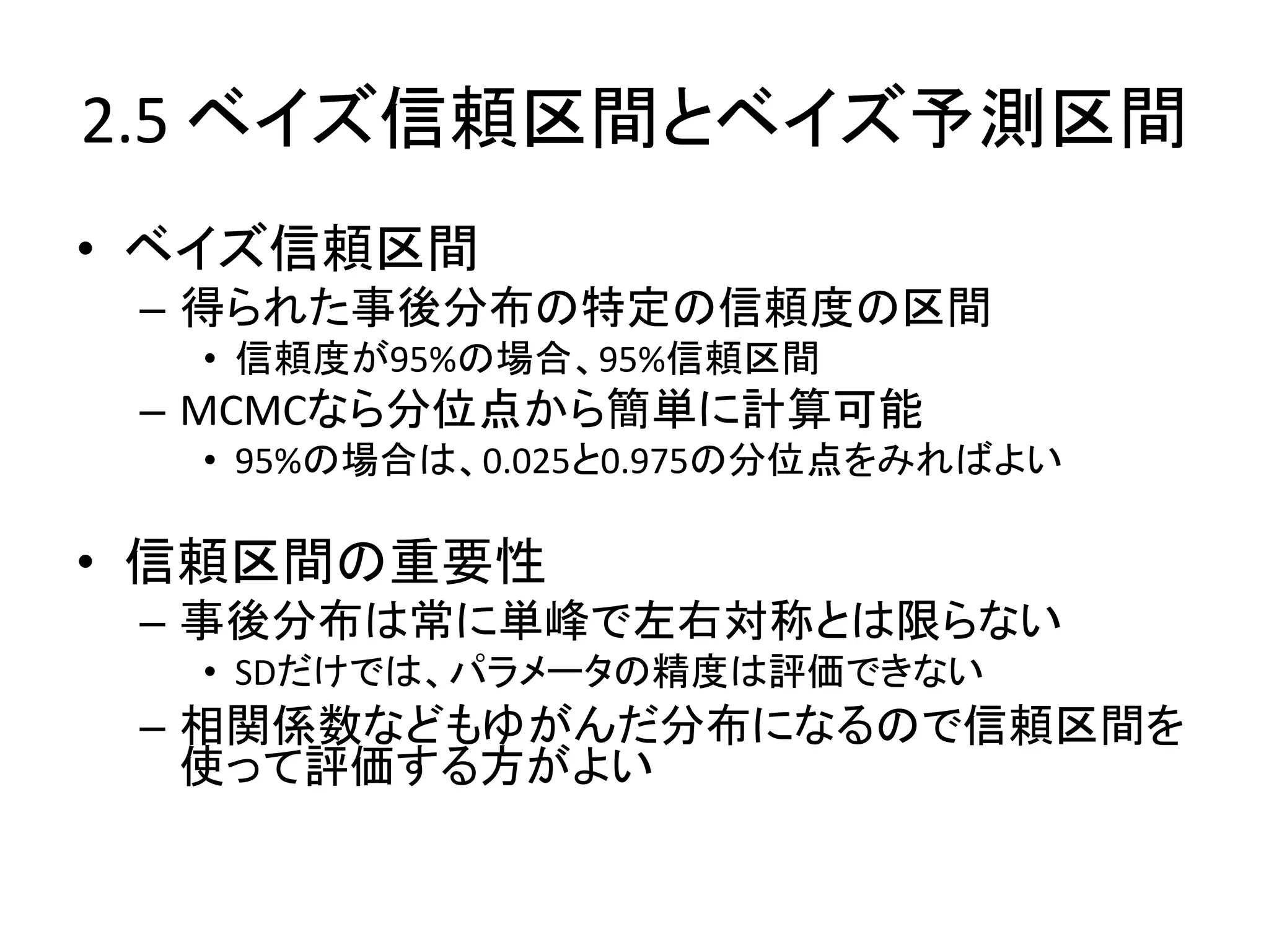 2.5 ベイズ信頼区間とベイズ予測区間
• ベイズ信頼区間
– 得られた事後分布の特定の信頼度の区間
• 信頼度が95%の場合、95%信頼区間
– MCMCなら分位点から簡単に計算可能
• 95%の場合は、0.025と0.975の分位点をみればよい
• 信頼区間の重要性
– 事後分布は常に単峰で左右対称とは限らない
• SDだけでは、パラメータの精度は評価できない
– 相関係数などもゆがんだ分布になるので信頼区間を
使って評価する方がよい
 