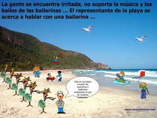La gente se encuentra irritada, no soporta la música y los bailes de las bailarinas … El representante de la playa se acerca a hablar con una bailarina … Esta es una playa privada! No queremos a bailarinas molestando la paz de nuestros huéspedes.