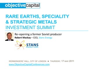 RARE EARTHS, SPECIALITY
& STRATEGIC METALS
INVESTMENT SUMMIT
      Re–opening a former Soviet producer
      Robert Mackay – CEO, Stans Energy




 IRONMONGERS’ HALL, CITY OF LONDON ● THURSDAY, 17 MAR 2011
 www.ObjectiveCapitalConferences.com
 