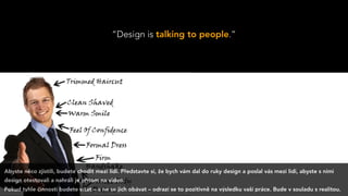 “Design is talking to people.”
Abyste něco zjistili, budete chodit mezi lidi. Představte si, že bych vám dal do ruky design a poslal vás mezi lidi, abyste s nimi
design otestovali a nahráli je přitom na video.
Pokud tyhle činnosti budete vítat – a ne se jich obávat – odrazí se to pozitivně na výsledku vaší práce. Bude v souladu s realitou.
 