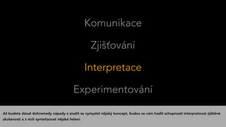 Komunikace
Zjišťování
Interpretace
Experimentování
Až budete dávat dohromady nápady a snažit se vymyslet nějaký koncept, budou se vám hodit schopnosti interpretovat zjištěné
zkušenosti a z nich syntetizovat nějaké řešení.
 