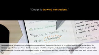 “Design is drawing conclusions.”
Jako designér si při vyvozování důsledků můžete spadnout do pasti IKEA efektu. A to, pokud budete příliš rychle skákat do
nástrojů typu Photoshop. Pokud do něj investujete několik hodin práce, nebudete pak chtít svůj nápad zahodit i když se ukáže,
že nedává smysl. Strávíte příliš mnoho času ptaním se jakou barvou a stylem nakreslit čáru a příliš málo času, jestli tam má vůbec
být.
 
