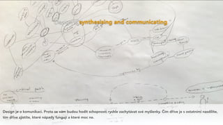 “Design is synthesising and communicating.”
Design je o komunikaci. Proto se vám budou hodit schopnosti rychle zachytávat své myšlenky. Čím dříve je s ostatními nasdílíte,
tím dříve zjistíte, které nápady fungují a které moc ne.
 