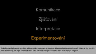 Komunikace
Zjišťování
Interpretace
Experimentování
Pokud máte představu o tom, jaký řešíte problém, dostanete se do stavu, kdy potřebujete dát dohromady řešení. A čím více jich
dáte dohromady, tím lepší nakonec budou. Když si budete schopní vybrat to, které bude nejlépe fungovat.
 