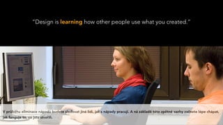 “Design is learning how other people use what you created.”
V průběhu eliminace nápadů budete sledovat jiné lidi, jak s nápady pracují. A ná základě této zpětné vazby začnete lépe chápat,
jak funguje to, co jste stvořili.
 