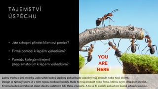 TA J E M S T V Í
Ú S P Ě C H U
• Jste schopní přinést klientovi peníze?
• Firmě pomoci k lepším výsledkům?
• Pomůžu kolegům (nejen)
programátorům k lepším výsledkům?
YOU 
ARE 
HERE
Začnu trochu z jiné stránky. Jako UXák budeš úspěšný pokud bude úspěšný tvůj produkt nebo tvoji klienti.
Design je týmový sport. A v něm nejsou rockové hvězdy. Bude to tvůj produkt nebo ﬁrma, kterou svým přispěním zlepšíš.
K tomu budeš potřebovat získat důvěru ostatních lidí, třeba vývojářů. A to se Ti podaří, pokud jim budeš schopný pomoci.
 