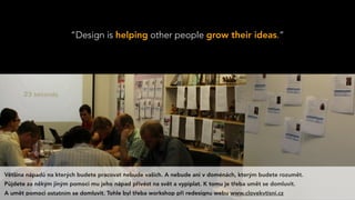 “Design is helping other people grow their ideas.”
Většina nápadů na kterých budete pracovat nebude vašich. A nebude ani v doménách, kterým budete rozumět.
Půjdete za někým jiným pomoci mu jeho nápad přivést na svět a vypiplat. K tomu je třeba umět se domluvit.
A umět pomoci ostatním se domluvit. Tohle byl třeba workshop při redesignu webu www.clovekvtisni.cz
 