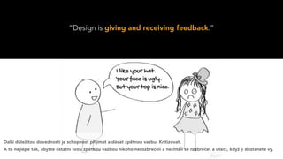 “Design is giving and receiving feedback.”
Další důležitou dovedností je schopnost přijímat a dávat zpětnou vazbu. Kritizovat.
A to nejlépe tak, abyste ostatní svou zpětnou vazbou nikoho nerozbrečeli a nechtěli se rozbrečet a utéct, když ji dostanete vy.
 