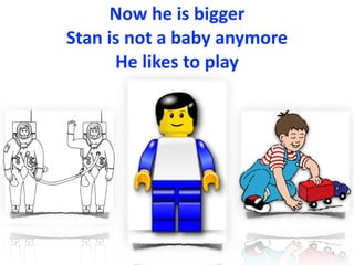 Now	he	is	bigger	
Stan	is	not	a	baby	anymore	
He	likes	to	play
4
 